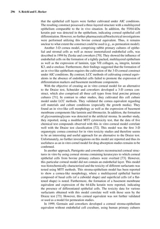 296 S. Reichl and U. Becker
that the epithelial cell layers were further cultivated under AIC conditions.
The resulting construct possessed a three-layered structure with a multilayered
epithelium comparable to the in vivo situation. In addition, the 55/64-kDa
keratin pair was detected in the epithelium, indicating corneal epithelial cell
differentiation. However, no further pharmaceutical/bioelectrical investigations
were performed utilizing this bovine corneal equivalent. Thus, it remains
unclear to what extent the construct could be used (e.g., as permeation model).
Another 3-D cornea model, comprising rabbit primary cultures of epithe-
lial and stromal cells as well as mouse immortalized endothelial cells, was
described in 1994 by Zieske and coworkers [70]. They showed the inﬂuence of
endothelial cells on the formation of a tightly packed, multilayered epithelium
as well as the expression of laminin, type VII collagen, α6 integrin, keratin
K3, and α-enolase. Furthermore, their ﬁndings suggested that the formation of
an in vivo-like epithelium requires the cultivation of the 3-D corneal construct
under AIC conditions. By contrast, LCC methods of cultivating corneal equiv-
alents in the absence of endothelial cells failed to promote the expression of
differentiation markers and basement membrane components.
With the objective of creating an in vitro corneal model for an alternative
to the Draize test, Schneider and coworkers developed a 3-D cornea con-
struct, which also comprised all three cell types from fetal porcine primary
cultures [71]. In contrast to other studies, they cultivated this cell culture
model under LCC methods. They validated the cornea equivalent regarding
cell materials and culture conditions (especially the growth media). They
found an in vivo-like cell morphology as well as the expression of basement
membrane components like laminin and ﬁbronectin. In addition, the formation
of glycosaminoglycans was detected in the artiﬁcial stroma. In another study,
they reported, using a modiﬁed MTT cytotoxicity test, that the data of ﬁve
chemical test compounds observed with this in vitro corneal model correlate
well with the Draize test classiﬁcation [72]. This model was the ﬁrst 3-D
organotypic cornea construct for in vitro toxicity studies and therefore seems
to be an interesting and useful approach for an alternative to the Draize test.
Unfortunately, no further investigations on this model are reported and thus its
usefulness as an in vitro cornel model for drug absorption studies remains to be
conﬁrmed.
In another approach, Parnigotto and coworkers reconstructed corneal struc-
tures in vitro by using corneal stroma containing keratocytes to which corneal
epithelial cells from bovine primary cultures were overlaid [73]. However,
this particular corneal model did not contain an endothelial layer. This model
was histochemically characterized and the toxicity of different surfactants was
tested using MTT methods. This stroma-epithelium model has been reported
to show a cornea-like morphology, where a multilayered epithelial barrier
composed of basal cells (of a cuboidal shape) and superﬁcial cells (of a ﬂat-
tened shape) is noted. Furthermore, the formation of a basement membrane
equivalent and expression of the 64-kDa keratin were reported, indicating
the presence of differentiated epithelial cells. The toxicity data for various
surfactants obtained with this model correlate well with those seen by the
Draize test [73]. However, this corneal equivalent was not further validated
or used as a model for permeation studies.
In 1999, Germain and coworkers developed a corneal stroma-epithelium
equivalent without endothelial cell coculture, using human primary cultures
 
