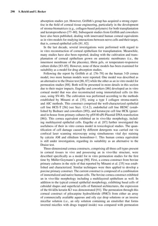 298 S. Reichl and U. Becker
absorption studies yet. However, Grifﬁth’s group has acquired a strong exper-
tise in the ﬁeld of corneal tissue engineering, particularly in the development
of stroma-biomatrices (e.g., collagen-based polymers) for both transplantation
and keratoprostheses [77–80]. Subsequent studies from Grifﬁth and coworkers
have also been published, dealing with innervated human corneal equivalents
as in vitro models for studying interactions between nerve cells and their target,
that is, corneal epithelial cells [81, 82].
In the last decade, several investigations were performed with regard to
in vitro reconstruction of corneal epithelium for transplantation. Meanwhile,
many studies have also been reported, dealing with the cultivation and trans-
plantation of corneal epithelium grown on amniotic membranes (i.e., the
innermost membrane of the placenta), ﬁbrin gels, or temperature-responsive
culture dishes [83–85]. However, none of these models has been examined for
suitability as a model for drug absorption studies.
Following the report by Grifﬁth et al. [76–79] on the human 3-D cornea
model, two more human models were reported. One model was described as
an alternative to the Draize test [86, 87] while the other as an in vitro model for
permeation studies [88]. Both will be presented in more details in this section
due to their major impacts. Engelke and coworkers [86] developed an in vitro
corneal model that was also reconstructed using immortalized cells (in this
case, using SV-40). The cultivation was performed according to the methods
established by Minami et al. [35], using a type I collagen stroma-matrix
and AIC methods. This construct comprised the well-characterized epithelial
cell line HCE-T [56] (see Sect. 12.4.2), endothelial cell line HENC (estab-
lished by Bednarz and coworkers [89]), and keratocyte cell line HCK (gener-
ated in-house from primary cultures by pSV40-dN-Plasmid DNA-transfection
[86]). This cornea equivalent exhibited an in vivo-like morphology, includ-
ing multilayered epithelial cells. Engelke et al. [87] further investigated the
usefulness of their in vitro cornea model in toxicological studies. The quan-
tiﬁcation of cell damage caused by different detergents was carried out via
confocal laser scanning microscopy using simultaneous vital dye staining
by calcein AM and ethidium homodimer-1. This human cornea equivalent
is still under investigation, regarding its suitability as an alternative to the
Draize test.
Three-dimensional cornea constructs, comprising all three cell types present
in corneal tissues in vivo and possessing an in vivo-like structure, were
described speciﬁcally as a model for in vitro permeation studies for the ﬁrst
time by Müller-Goymann’s group [90]. First, a cornea construct from bovine
primary cultures in the style of that reported by Minami et al. [35] was estab-
lished and characterized. Similar techniques were then applied to develop a
porcine primary construct. The current construct is composed of a combination
of immortalized and native human cells. The bovine cornea construct exhibited
an in vivo-like morphology including a multilayered epithelium as well. In
addition to the typical corneal epithelial morphology, exhibiting basal cells of
cuboidal shapes and superﬁcial cells of ﬂattened architectures, the expression
of the 64-kDa keratin K3 was demonstrated [91]. The permeation through this
corneal construct of pilocarpine hydrochloride (PHCl) from either an array
of commercially available aqueous and oily eye drop solutions or an inverse
micellar solution (i.e., an oily solution containing an emulsiﬁer that forms
inverted micelles with drugs trapped inside) was compared with permeation
 
