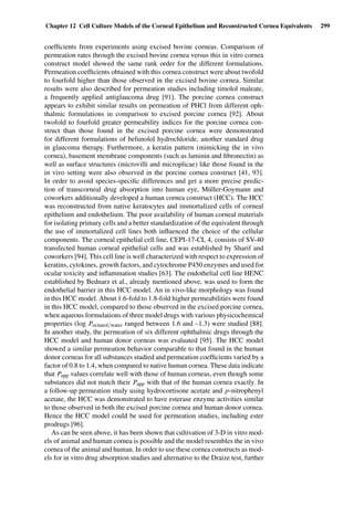 Chapter 12 Cell Culture Models of the Corneal Epithelium and Reconstructed Cornea Equivalents 299
coefﬁcients from experiments using excised bovine corneas. Comparison of
permeation rates through the excised bovine cornea versus this in vitro cornea
construct model showed the same rank order for the different formulations.
Permeation coefﬁcients obtained with this cornea construct were about twofold
to fourfold higher than those observed in the excised bovine cornea. Similar
results were also described for permeation studies including timolol maleate,
a frequently applied antiglaucoma drug [91]. The porcine cornea construct
appears to exhibit similar results on permeation of PHCl from different oph-
thalmic formulations in comparison to excised porcine cornea [92]. About
twofold to fourfold greater permeability indices for the porcine cornea con-
struct than those found in the excised porcine cornea were demonstrated
for different formulations of befunolol hydrochloride, another standard drug
in glaucoma therapy. Furthermore, a keratin pattern (mimicking the in vivo
cornea), basement membrane components (such as laminin and ﬁbronectin) as
well as surface structures (microvilli and microplicae) like those found in the
in vivo setting were also observed in the porcine cornea construct [41, 93].
In order to avoid species-speciﬁc differences and get a more precise predic-
tion of transcorneal drug absorption into human eye, Müller-Goymann and
coworkers additionally developed a human cornea construct (HCC). The HCC
was reconstructed from native keratocytes and immortalized cells of corneal
epithelium and endothelium. The poor availability of human corneal materials
for isolating primary cells and a better standardization of the equivalent through
the use of immortalized cell lines both inﬂuenced the choice of the cellular
components. The corneal epithelial cell line, CEPI-17-CL 4, consists of SV-40
transfected human corneal epithelial cells and was established by Sharif and
coworkers [94]. This cell line is well characterized with respect to expression of
keratins, cytokines, growth factors, and cytochrome P450 enzymes and used for
ocular toxicity and inﬂammation studies [63]. The endothelial cell line HENC
established by Bednarz et al., already mentioned above, was used to form the
endothelial barrier in this HCC model. An in vivo-like morphology was found
in this HCC model. About 1.6-fold to 1.8-fold higher permeabilities were found
in this HCC model, compared to those observed in the excised porcine cornea,
when aqueous formulations of three model drugs with various physicochemical
properties (log Poctanol/water ranged between 1.6 and –1.3) were studied [88].
In another study, the permeation of six different ophthalmic drugs through the
HCC model and human donor corneas was evaluated [95]. The HCC model
showed a similar permeation behavior comparable to that found in the human
donor corneas for all substances studied and permeation coefﬁcients varied by a
factor of 0.8 to 1.4, when compared to native human cornea. These data indicate
that Papp values correlate well with those of human corneas, even though some
substances did not match their Papp with that of the human cornea exactly. In
a follow-up permeation study using hydrocortisone acetate and p-nitrophenyl
acetate, the HCC was demonstrated to have esterase enzyme activities similar
to those observed in both the excised porcine cornea and human donor cornea.
Hence the HCC model could be used for permeation studies, including ester
prodrugs [96].
As can be seen above, it has been shown that cultivation of 3-D in vitro mod-
els of animal and human cornea is possible and the model resembles the in vivo
cornea of the animal and human. In order to use these cornea constructs as mod-
els for in vitro drug absorption studies and alternative to the Draize test, further
 