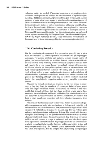 300 S. Reichl and U. Becker
validation studies are needed. With regard to the use as permeation models,
additional investigations are required for the assessment of epithelial tight-
ness (e.g., TEER measurement), expression of transport proteins, and enzyme
patterns, to name a few. Also needed is a further reﬁnement/development of
artiﬁcial stroma-biomatrices with respect to the use of such cornea constructs
for in vitro toxicity studies as well as investigations addressing wound healing.
In view of the creation of a 3-D cornea construct for transplantation, enormous
efforts will be needed in particular for the cultivation of autologous cells on a
biocompatible transparent biomatrix. First steps in this direction are performed
within a project supported by the European Union (Sixth Framework Program,
FP6-NMP, Project Reference: 504017, Three-dimensional reconstruction of
human corneas by tissue engineering, http://www.cornea-engineering.org/).
12.6. Concluding Remarks
For the examination of transcorneal drug permeation, generally two in vitro
tools are available: (a) corneal epithelial cell cultures and (b) organotypic
constructs. For corneal epithelial cell cultures, a much broader variety of
primary or immortalized cells are available. Corneal constructs resemble the
in vivo situation more truthfully, as the construct is comprised with all three
cell types in the in vivo cornea. Primary corneal cell cultures still require the
sacriﬁce of animals, but these primary cultures can form uncontaminated and
tight corneal epithelial barriers in the in vitro setting and are convenient to
work with as well as to study mechanisms for transport and metabolism, all
under controlled experimental conditions. Immortalized corneal cell lines also
provide easy handling, although some may fail to form conﬂuent functional
barriers (i.e., no tight barrier properties) and are not very useful for permeation
studies.
Organotypic corneal constructs do resemble the in vivo cornea in many
aspects, but they have the drawback of a complex isolation/setup proce-
dure and longer cultivation periods. Additionally, in contrast to the well-
established corneal cell lines that have been used for several years, these
constructs are relatively new and further validation of the barrier characteristics
and transporter expression/function are needed. Nonetheless, we surmise that
both in vitro models are promising tools for evaluating transcorneal drug
delivery.
We envision that future research will involve a further examination of spe-
ciﬁc transporters and underlying mechanisms in both corneal epithelial cell
culture models and corneal constructs. For pharmaceutical applications, these
systems will be tested and evaluated for modern drug delivery systems, gene
delivery, and oligonucleotide and peptide delivery. The models will also pro-
vide good prescreening tools for penetration enhancement afforded by either
chemical or physical means. Besides transcorneal drug delivery, a rewarding
ﬁeld in research remains to be eye irritation and toxicity testing in the quest
for a replacement for the Draize test. Major applications for the commercially
available corneal epithelial models, therefore, will include toxicity testing and
drug transport studies (e.g., the Clonetics system appears to be promising for
this latter investigations). For the complex task of providing an organotypic
 