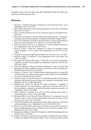 Chapter 12 Cell Culture Models of the Corneal Epithelium and Reconstructed Cornea Equivalents 301
transplant, only a few ﬁrst steps have been undertaken while the future per-
spectives are still unclear at best.
Reference
1. Newsome A, Stern R. Pilocarpine adsorption by serum and ocular tissues. Am J
Ophthalmol 77:918–922 (1974).
2. Harrison RG. Observations on the living developing nerve ﬁber. Proc Soc Exp Biol
Med 4:140–143 (1907).
3. Carrel A. On the permanent life of tissues outside the organism. J Exp Med 15:516–
528 (1912).
4. Mutschler E, Geisslinger G, Kroemer HK, Schäfer-Korting M (eds). Arzneimittel-
wirkungen, 8th ed. Wissenschaftliche Verlagsgesellschaft mbH, Stuttgart (2001).
5. Chow CYC, Gilbard JP. Tear ﬁlm. In: Krachmer JH (ed.) Cornea: Fundamentals of
Cornea and External Disease, Vol 1. Mosby, St. Louis, pp 49–60 (1997).
6. Thoft RA, Friend J. The X, Y, Z hypothesis of corneal epithelial maintenance.
Invest Ophthalmol Vis Sci 24:1442–1443 (1983).
7. Ebato B, Friend J, Thoft RA. Comparison of limbal and peripheral human
corneal epithelium in tissue culture. Invest Ophthalmol Vis Sci 29:1533–1537
(1988).
8. Tseng SCG. Concept and application of limbal stem cells. Eye 3:141–157 (1989).
9. Thoft RA, Wiley LA, Sundarraj N. The multipotential cells of the limbus. Eye
3:109–113 (1989).
10. McLaughlin BJ, Caldwell RB, Sasaki Y, Wood TO. Freeze-fracture quantitative
comparison of rabbit corneal epithelial and endothelial membranes. Curr Eye Res
4:951–961 (1985).
11. Scholz M, Schrunder S, Gartner S, Keipert S, Hartmann C, Pleyer U. Ocular drug
permeation following experimental excimer laser treatment on the isolated pig eye.
J Ocul Pharmacol Ther 18:177–183 (2002).
12. Schermer A, Galvin S, Sun TT. Differentiation-related expression of a major 64K
corneal keratin in vivo and in culture suggests limbal location of corneal epithelial
stem cells. J Cell Biol 103:49–62 (1986).
13. Suzuki K, Tanaka T, Enoki M, Nishida T. Coordinated reassembly of the basement
membrane and junctional proteins during cornea epithelial wound healing. Invest
Ophthalmol Vis Sci 41:2495–2500 (2000).
14. Dastgheib KA, Clinch TE, Manche EE, Hersh P, Ramsey J. Sloughing of
corneal epithelium and wound healing complications associated with laser in
situ keratomileusis in patients with epithelial basement membrane dystrophy. Am
J Ophthalmol 130:297–303 (2000).
15. Saika S, Ohnishi Y, Ooshima A, Liu CY, Kao WW. Epithelial repair: Roles of
extracellular matrix. Cornea 21:S23–S29 (2002).
16. Merindano MD, Costa J, Canals M, Potau JM, Ruano D. A comparative study of
Bowman’s layer in some mammals: Relationships with other constituent corneal
structures. Eur J Anat 6:133–139 (2002).
17. Geroski DH, Edelhauser HF. Quantitation of Na/K ATPase pump sites in the rabbit
corneal endothelium. Invest Ophthalmol Vis Sci 25:1056–1060 (1984).
18. Kaye GI, Tice LW. Studies on the cornea. V. Electron microscopic localization of
adenosine triphosphatase activity in the rabbit cornea in relation to transport. Invest
Ophthalmol Vis Sci 5:22–32 (1966).
19. Engelmann K, Bednarz J, Valtink M. Prospects for endothelial transplantation. Exp
Eye Res 78:573–578 (2004).
20. Sumide T, Nishida K, Yamato M, Ide T, Hayashida Y, Watanabe K, Yang J, Kohno
C, Kikuchi A, Maeda N, Watanabe H, Okano T, Tano Y. Functional human corneal
 