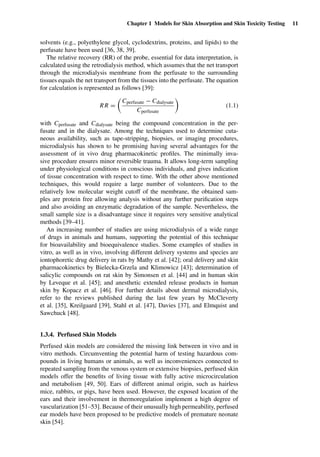 Chapter 1 Models for Skin Absorption and Skin Toxicity Testing 11
solvents (e.g., polyethylene glycol, cyclodextrins, proteins, and lipids) to the
perfusate have been used [36, 38, 39].
The relative recovery (RR) of the probe, essential for data interpretation, is
calculated using the retrodialysis method, which assumes that the net transport
through the microdialysis membrane from the perfusate to the surrounding
tissues equals the net transport from the tissues into the perfusate. The equation
for calculation is represented as follows [39]:
RR =
Cperfusate − Cdialysate
Cperfusate
(1.1)
with Cperfusate and Cdialysate being the compound concentration in the per-
fusate and in the dialysate. Among the techniques used to determine cuta-
neous availability, such as tape-stripping, biopsies, or imaging procedures,
microdialysis has shown to be promising having several advantages for the
assessment of in vivo drug pharmacokinetic proﬁles. The minimally inva-
sive procedure ensures minor reversible trauma. It allows long-term sampling
under physiological conditions in conscious individuals, and gives indication
of tissue concentration with respect to time. With the other above mentioned
techniques, this would require a large number of volunteers. Due to the
relatively low molecular weight cutoff of the membrane, the obtained sam-
ples are protein free allowing analysis without any further puriﬁcation steps
and also avoiding an enzymatic degradation of the sample. Nevertheless, the
small sample size is a disadvantage since it requires very sensitive analytical
methods [39–41].
An increasing number of studies are using microdialysis of a wide range
of drugs in animals and humans, supporting the potential of this technique
for bioavailability and bioequivalence studies. Some examples of studies in
vitro, as well as in vivo, involving different delivery systems and species are
iontophoretic drug delivery in rats by Mathy et al. [42]; oral delivery and skin
pharmacokinetics by Bielecka-Grzela and Klimowicz [43]; determination of
salicylic compounds on rat skin by Simonsen et al. [44] and in human skin
by Leveque et al. [45]; and anesthetic extended release products in human
skin by Kopacz et al. [46]. For further details about dermal microdialysis,
refer to the reviews published during the last few years by McCleverty
et al. [35], Kreilgaard [39], Stahl et al. [47], Davies [37], and Elmquist and
Sawchuck [48].
1.3.4. Perfused Skin Models
Perfused skin models are considered the missing link between in vivo and in
vitro methods. Circumventing the potential harm of testing hazardous com-
pounds in living humans or animals, as well as inconveniences connected to
repeated sampling from the venous system or extensive biopsies, perfused skin
models offer the beneﬁts of living tissue with fully active microcirculation
and metabolism [49, 50]. Ears of different animal origin, such as hairless
mice, rabbits, or pigs, have been used. However, the exposed location of the
ears and their involvement in thermoregulation implement a high degree of
vascularization [51–53]. Because of their unusually high permeability, perfused
ear models have been proposed to be predictive models of premature neonate
skin [54].
 