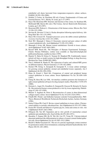 302 S. Reichl and U. Becker
endothelial cell sheets harvested from temperature-responsive culture surfaces.
FASEB J 20:392–394 (2006).
21. Nishida T. Cornea. In: Krachmer JH (ed.) Cornea: Fundamentals of Cornea and
External Disease, Vol 1. Mosby, St. Louis, pp 3–27 (1997).
22. Klyce SD, Beuerman RW. Structure and function of the cornea. In: Kaufman HE,
McDonald MB, Barron BA (eds.) The Cornea, 2nd ed. Butterworth–Heinemann,
London, pp 3–50 (1997).
23. Beuerman RW, Pedroza L. Ultrastructure of the human cornea. Microsc Res Tech
33:320–335 (1996).
24. Järvinen K, Järvinen T, Urtti A. Ocular absorption following topical delivery. Adv
Drug Deliv Rev 16:3–19 (1995).
25. Klyce SD, Crosson CE. Transport processes across the rabbit corneal epithelium:
A review. Curr Eye Res 4:323–331 (1985).
26. Slick WC, Mannagh J, Yuhasz Z. Enzymatic removal and pure culture of rabbit
corneal endothelial cells. Arch Ophthalmol 73:229–232 (1965).
27. Mannagh J, Irvine AR. Human corneal endothelium: Growth in tissue cultures.
Arch Ophthalmol 74:847–849 (1965).
28. Russell WM, Burch RL. The Principles of Humane Experimental Technique,
Charles Thomas Publishers, (online issue available at: http://altweb.jhsph.edu/
publications/humane_exp/het-toc.htm) (1959).
29. Daniele N, Halse R, Grinyo E, Yeaman SJ, Shepherd PR. Conditionally immor-
talized cell lines as model systems for high-throughput biology in drug discovery.
Biochem Soc Trans 30:800–802 (2002).
30. Tian J, Ishibashi K, Handa JT. The expression of native and cultured RPE grown
on different matrices. Physiol Genomics 17:170–182 (2004).
31. Stocker FW, Eiring A, Georgiade R, Georgiade N. A tissue culture technique
for growing corneal epithelial, stromal and endothelial tissues separately. Am J
Ophthalmol 46:294–298 (1958).
32. Ebato B, Friend J, Thoft RA. Comparison of central and peripheral human
corneal epithelium in tissue culture. Invest Ophthalmol Vis Sci 28:1450–1456
(1987).
33. Chang JE, Basu SK, Lee VHL. Air-interface condition promotes the formation of
tight corneal epithelial cell layers for drug transport studies. Pharm Res 17:670–676
(2000).
34. Germain L, Auger FA, Grandbois E, Guignard R, Giasson M, Boisjoly H, Guerin
SL. Reconstructed human cornea produced in vitro by tissue engineering. Pathobi-
ology 67:140–147 (1999).
35. Minami Y, Sugihara H, Oono S. Reconstruction of cornea in three-dimensional
collagen matrix culture. Invest Ophthalmol Vis Sci 34:2316–2324 (1993).
36. Chialbi RG. Primär- und Subkultur humaner zentraler Corneaepithelzellen. PhD-
Thesis, Rheinisch-Westfälische Technische Hochschule Aachen, Aachen, Germany
(1996).
37. Sarkar P, Basu PK, Carré F. Bovine corneal epithelium in tissue culture. Chromo-
somal stability in aserially subcultured line. Am J Ophthalmol 61:553–557 (1966).
38. Favata BV. Growth and behavior of guinea pig iris, retina and cornea in vitro. Am
J Ophthalmol 58:651–663 (1964).
39. Ellingson DJ, Yao KT. Separation and in vitro growth of mammalian corneal
epithelial and endothelial cells. Exp Cell Res 66:478–482 (1971).
40. Kawakita T, Espana EM, He H, Yeh LK, Liu CY, Tseng SC. Calcium-induced
abnormal epidermal-like differentiation in cultures of mouse corneal-limbal epithe-
lial cells. Invest Ophthalmol Vis Sci 45:3507–3512 (2004).
41. Reichl S, Muller-Goymann CC. The use of a porcine organotypic cornea construct
for permeation studies from formulations containing befunolol hydrochloride. Int J
Pharm 250:191–201 (2003).
 