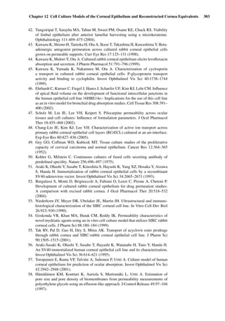 Chapter 12 Cell Culture Models of the Corneal Epithelium and Reconstructed Cornea Equivalents 303
42. Tungsiripat T, Sarayba MA, Taban M, Sweet PM, Osann KE, Chuck RS. Viability
of limbal epithelium after anterior lamellar harvesting using a microkeratome.
Ophthalmology 111:469–475 (2004).
43. Kawazu K, Shiono H, Tanioka H, Ota A, Ikuse T, Takashina H, Kawashima Y. Beta-
adrenergic antagonist permeation across cultured rabbit corneal epithelial cells
grown on permeable supports. Curr Eye Res 17:125–131 (1998).
44. Kawazu K, Midori Y, Ota A. Cultured rabbit corneal epithelium elicits levoﬂoxacin
absorption and secretion. J Pharm Pharmacol 51:791–796 (1999).
45. Kawazu K, Yamada K, Nakamura M, Ota A. Characterization of cyclosporin
a transport in cultured rabbit corneal epithelial cells: P-glycoprotein transport
activity and binding to cyclophilin. Invest Ophthalmol Vis Sci 40:1738–1744
(1999).
46. Ehrhardt C, Kneuer C, Fiegel J, Hanes J, Schaefer UF, Kim KJ, Lehr CM. Inﬂuence
of apical ﬂuid volume on the development of functional intercellular junctions in
the human epithelial cell line 16HBE14o-: Implications for the use of this cell line
as an in vitro model for bronchial drug absorption studies. Cell Tissue Res 308:391–
400 (2002).
47. Scholz M, Lin JE, Lee VH, Keipert S. Pilocarpine permeability across ocular
tissues and cell cultures: Inﬂuence of formulation parameters. J Ocul Pharmacol
Ther 18:455–468 (2002).
48. Chang-Lin JE, Kim KJ, Lee VH. Characterization of active ion transport across
primary rabbit corneal epithelial cell layers (RCrECL) cultured at an air-interface.
Exp Eye Res 80:827–836 (2005).
49. Gey GO, Coffman WD, Kubicek MT. Tissue culture studies of the proliferative
capacity of cervical carcinoma and normal epithelium. Cancer Res 12:364–365
(1952).
50. Kohler G, Milstein C. Continuous cultures of fused cells secreting antibody of
predeﬁned speciﬁty. Nature 256:496–497 (1975).
51. Araki K, Ohashi Y, Sasabe T, Kinoshita S, Hayashi K, Yang XZ, Hosaka Y, Aizawa
S, Handa H. Immortalization of rabbit corneal epithelial cells by a recombinant
SV40-adenovirus vector. Invest Ophthalmol Vis Sci 34:2665–2671 (1993).
52. Burgalassi S, Monti D, Brignoccoli A, Fabiani O, Lenzi C, Pirone A, Chetoni P.
Development of cultured rabbit corneal epithelium for drug permeation studies:
A comparison with excised rabbit cornea. J Ocul Pharmacol Ther 20:518–532
(2004).
53. Niederkorn JY, Meyer DR, Ubelaker JE, Martin JH. Ultrastructural and immuno-
histological characterization of the SIRC corneal cell line. In Vitro Cell Dev Biol
26:923–930 (1990).
54. Goskonda VR, Khan MA, Hutak CM, Reddy IK. Permeability characteristics of
novel mydriatic agents using an in vitro cell culture model that utilizes SIRC rabbit
corneal cells. J Pharm Sci 88:180–184 (1999).
55. Tak RV, Pal D, Gao H, Dey S, Mitra AK. Transport of acyclovir ester prodrugs
through rabbit cornea and SIRC-rabbit corneal epithelial cell line. J Pharm Sci
90:1505–1515 (2001).
56. Araki-Sasaki K, Ohashi Y, Sasabe T, Hayashi K, Watanabe H, Tano Y, Handa H.
An SV40-immortalized human corneal epithelial cell line and its characterization.
Invest Ophthalmol Vis Sci 36:614–621 (1995).
57. Toropainen E, Ranta VP, Talvitie A, Suhonen P, Urtti A. Culture model of human
corneal epithelium for prediction of ocular absorption. Invest Ophthalmol Vis Sci
42:2942–2948 (2001).
58. Hämäläinen KM, Kontturi K, Auriola S, Murtomäki L, Urtti A. Estimation of
pore size and pore density of biomembranes from permeability measurements of
polyethylene glycols using an effusion-like approach. J Control Release 49:97–104
(1997).
 