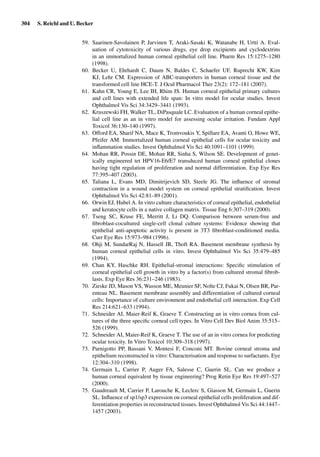 304 S. Reichl and U. Becker
59. Saarinen-Savolainen P, Jarvinen T, Araki-Sasaki K, Watanabe H, Urtti A. Eval-
uation of cytotoxicity of various drugs, eye drop excipients and cyclodextrins
in an immortalized human corneal epithelial cell line. Pharm Res 15:1275–1280
(1998).
60. Becker U, Ehrhardt C, Daum N, Baldes C, Schaefer UF, Ruprecht KW, Kim
KJ, Lehr CM. Expression of ABC-transporters in human corneal tissue and the
transformed cell line HCE-T. J Ocul Pharmacol Ther 23(2): 172–181 (2007).
61. Kahn CR, Young E, Lee IH, Rhim JS. Human corneal epithelial primary cultures
and cell lines with extended life span: In vitro model for ocular studies. Invest
Ophthalmol Vis Sci 34:3429–3441 (1993).
62. Kruszewski FH, Walker TL, DiPasquale LC. Evaluation of a human corneal epithe-
lial cell line as an in vitro model for assessing ocular irritation. Fundam Appl
Toxicol 36:130–140 (1997).
63. Offord EA, Sharif NA, Mace K, Tromvoukis Y, Spillare EA, Avanti O, Howe WE,
Pfeifer AM. Immortalized human corneal epithelial cells for ocular toxicity and
inﬂammation studies. Invest Ophthalmol Vis Sci 40:1091–1101 (1999).
64. Mohan RR, Possin DE, Mohan RR, Sinha S, Wilson SE. Development of genet-
ically engineered tet HPV16-E6/E7 transduced human corneal epithelial clones
having tight regulation of proliferation and normal differentiation. Exp Eye Res
77:395–407 (2003).
65. Taliana L, Evans MD, Dimitrijevich SD, Steele JG. The inﬂuence of stromal
contraction in a wound model system on corneal epithelial stratiﬁcation. Invest
Ophthalmol Vis Sci 42:81–89 (2001).
66. Orwin EJ, Hubel A. In vitro culture characteristics of corneal epithelial, endothelial
and keratocyte cells in a native collagen matrix. Tissue Eng 6:307–319 (2000).
67. Tseng SC, Kruse FE, Merritt J, Li DQ. Comparison between serum-free and
ﬁbroblast-cocultured single-cell clonal culture systems: Evidence showing that
epithelial anti-apoptotic activity is present in 3T3 ﬁbroblast-conditioned media.
Curr Eye Res 15:973–984 (1996).
68. Ohji M, SundarRaj N, Hassell JR, Thoft RA. Basement membrane synthesis by
human corneal epithelial cells in vitro. Invest Ophthalmol Vis Sci 35:479–485
(1994).
69. Chan KY, Haschke RH. Epithelial-stromal interactions: Speciﬁc stimulation of
corneal epithelial cell growth in vitro by a factor(s) from cultured stromal ﬁbrob-
lasts. Exp Eye Res 36:231–246 (1983).
70. Zieske JD, Mason VS, Wasson ME, Meunier SF, Nolte CJ, Fukai N, Olsen BR, Par-
enteau NL. Basement membrane assembly and differentiation of cultured corneal
cells: Importance of culture environment and endothelial cell interaction. Exp Cell
Res 214:621–633 (1994).
71. Schneider AI, Maier-Reif K, Graeve T. Constructing an in vitro cornea from cul-
tures of the three speciﬁc corneal cell types. In Vitro Cell Dev Biol Anim 35:515–
526 (1999).
72. Schneider AI, Maier-Reif K, Graeve T. The use of an in vitro cornea for predicting
ocular toxicity. In Vitro Toxicol 10:309–318 (1997).
73. Parnigotto PP, Bassani V, Montesi F, Conconi MT. Bovine corneal stroma and
epithelium reconstructed in vitro: Characterisation and response to surfactants. Eye
12:304–310 (1998).
74. Germain L, Carrier P, Auger FA, Salesse C, Guerin SL. Can we produce a
human corneal equivalent by tissue engineering? Prog Retin Eye Res 19:497–527
(2000).
75. Gaudreault M, Carrier P, Larouche K, Leclerc S, Giasson M, Germain L, Guerin
SL. Inﬂuence of sp1/sp3 expression on corneal epithelial cells proliferation and dif-
ferentiation properties in reconstructed tissues. Invest Ophthalmol Vis Sci 44:1447–
1457 (2003).
 