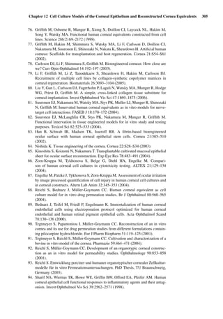 Chapter 12 Cell Culture Models of the Corneal Epithelium and Reconstructed Cornea Equivalents 305
76. Grifﬁth M, Osborne R, Munger R, Xiong X, Doillon CJ, Laycock NL, Hakim M,
Song Y, Watsky MA. Functional human corneal equivalents constructed from cell
lines. Science 286:2169–2172 (1999).
77. Grifﬁth M, Hakim M, Shimmura S, Watsky MA, Li F, Carlsson D, Doillon CJ,
Nakamura M, Suuronen E, Shinozaki N, Nakata K, Sheardown H. Artiﬁcial human
corneas: Scaffolds for transplantation and host regeneration. Cornea 21:S54–S61
(2002).
78. Carlsson DJ, Li F, Shimmura S, Grifﬁth M. Bioengineered corneas: How close are
we? Curr Opin Ophthalmol 14:192–197 (2003).
79. Li F, Grifﬁth M, Li Z, Tanodekaew S, Sheardown H, Hakim M, Carlsson DJ.
Recruitment of multiple cell lines by collagen-synthetic copolymer matrices in
corneal regeneration. Biomaterials 26:3093–3104 (2005).
80. Liu Y, Gan L, Carlsson DJ, Fagerholm P, Lagali N, Watsky MA, Munger R, Hodge
WG, Priest D, Grifﬁth M. A simple, cross-linked collagen tissue substitute for
corneal implantation. Invest Ophthalmol Vis Sci 47:1869–1875 (2006).
81. Suuronen EJ, Nakamura M, Watsky MA, Stys PK, Muller LJ, Munger R, Shinozaki
N, Grifﬁth M. Innervated human corneal equivalents as in vitro models for nerve-
target cell interactions. FASEB J 18:170–172 (2004).
82. Suuronen EJ, McLaughlin CR, Stys PK, Nakamura M, Munger R, Grifﬁth M.
Functional innervation in tissue engineered models for in vitro study and testing
purposes. Toxicol Sci 82:525–533 (2004).
83. Han B, Schwab IR, Madsen TK, Isseroff RR. A ﬁbrin-based bioengineered
ocular surface with human corneal epithelial stem cells. Cornea 21:505–510
(2002).
84. Nishida K. Tissue engineering of the cornea. Cornea 22:S28–S34 (2003).
85. Kinoshita S, Koizumi N, Nakamura T. Transplantable cultivated mucosal epithelial
sheet for ocular surface reconstruction. Exp Eye Res 78:483–491 (2004).
86. Zorn-Kruppa M, Tykhonova S, Belge G, Diehl HA, Engelke M. Compari-
son of human corneal cell cultures in cytotoxicity testing. ALTEX 21:129–134
(2004).
87. Engelke M, Patzke J, Tykhonova S, Zorn-Kruppa M. Assessment of ocular irritation
by image processed quantiﬁcation of cell injury in human corneal cell cultures and
in corneal constructs. Altern Lab Anim 32:345–353 (2004).
88. Reichl S, Bednarz J, Müller-Goymann CC. Human corneal equivalent as cell
culture model for in vitro drug permeation studies. Br J Ophthalmol 88:560–565
(2004).
89. Bednarz J, Teifel M, Friedl P, Engelmann K. Immortalization of human corneal
endothelial cells using electroporation protocol optimized for human corneal
endothelial and human retinal pigment epithelial cells. Acta Ophthalmol Scand
78:130–136 (2000).
90. Tegtmeyer S, Papantoniou I, Müller-Goymann CC. Reconstruction of an in vitro
cornea and its use for drug permeation studies from different formulations contain-
ing pilocarpine hydrochloride. Eur J Pharm Biopharm 51:119–125 (2001).
91. Tegtmeyer S, Reichl S, Müller-Goymann CC. Cultivation and characterization of a
bovine in vitro model of the cornea. Pharmazie 59:464–471 (2004).
92. Reichl S, Müller-Goymann CC. Development of an organotypic corneal construc-
tion as an in vitro model for permeability studies. Ophthalmologe 98:853–858
(2001).
93. Reichl S. Entwicklung porciner und humaner organotypischer cornealer Zellkultur-
modelle für in vitro Permeationsuntersuchungen. PhD Thesis, TU Braunschweig,
Germany (2003).
94. Sharif NA, Wiernas TK, Howe WE, Grifﬁn BW, Offord EA, Pfeifer AM. Human
corneal epithelial cell functional responses to inﬂammatory agents and their antag-
onists. Invest Ophthalmol Vis Sci 39:2562–2571 (1998).
 