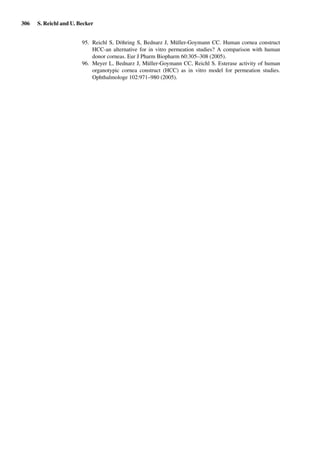 306 S. Reichl and U. Becker
95. Reichl S, Döhring S, Bednarz J, Müller-Goymann CC. Human cornea construct
HCC-an alternative for in vitro permeation studies? A comparison with human
donor corneas. Eur J Pharm Biopharm 60:305–308 (2005).
96. Meyer L, Bednarz J, Müller-Goymann CC, Reichl S. Esterase activity of human
organotypic cornea construct (HCC) as in vitro model for permeation studies.
Ophthalmologe 102:971–980 (2005).
 