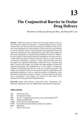 13
The Conjunctival Barrier in Ocular
Drug Delivery
Hovhannes J. Gukasyan, Kwang-Jin Kim, and Vincent H.L. Lee
Abstract Within the context of topical and local drug delivery to the eye,
the mammalian conjunctiva functions as a unique biological barrier. Various
model systems as in vitro tools have been reﬁned and validated over the years to
assess drug absorption across the conjunctiva. Passive and active drug transport
as well as endocytic routes of transconjunctival drug permeation have been
extensively characterized. The subconjunctival space offers the possibility of
delivering multiple types of sustained release formulations to the eye. Addition-
ally, the concept of transscleral/conjunctival iontophoresis has been proven as
a viable option for topical, relatively noninvasive delivery of select categories
of molecules. Furthermore, a number of ocular surface disorders have been
associated with conjunctival phenotypes, making this tissue a potential drug
target. The aim of this chapter is to facilitate the understanding of conjunctival
(transport) physiology and establishment of in vitro models of conjunctiva
validated for predicting drug delivery to the eye in health and disease. The
models are evaluated in terms of assessing their electrical, morphological, and
permeability properties as well as expression proﬁles of endogenous active
transporter(s) and marker enzyme(s). Finally, we provide protocols and meth-
ods, as an appendix to this chapter, to be used for in vitro studies of the
conjunctiva for testing preclinical biopharmaceutics.
Keywords: Ocular drug delivery; Noncorneal route; Transporters; Ion-
tophoresis; Endocytosis; Dry eye; Inﬂammation; Subconjunctival injections
Abbreviations
Ad5 Adenovirus type 5
AIC Air-interfaced culture
ATB Na+/Cl−-coupled broad speciﬁcity amino acid transporter B0,+
ATP Adenosine triphosphate
cAMP Cyclic adenosine monophosphate
CFTR Cystic ﬁbrosis transmembrane conductance regulator
GSH Glutathione
Isc Short-circuit current
307
 