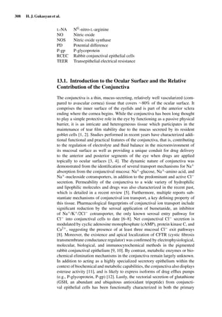 308 H. J. Gukasyan et al.
L-NA NG-nitro-L-arginine
NO Nitric oxide
NOS Nitric oxide synthase
PD Potential difference
P-gp P-glycoprotein
RCEC Rabbit conjunctival epithelial cells
TEER Transepithelial electrical resistance
13.1. Introduction to the Ocular Surface and the Relative
Contribution of the Conjunctiva
The conjunctiva is a thin, mucus-secreting, relatively well vascularized (com-
pared to avascular cornea) tissue that covers ∼80% of the ocular surface. It
comprises the inner surface of the eyelids and is part of the anterior sclera
ending where the cornea begins. While the conjunctiva has been long thought
to play a simple protective role in the eye by functioning as a passive physical
barrier, it is an intricate and heterogeneous tissue which participates in the
maintenance of tear ﬁlm stability due to the mucus secreted by its resident
goblet cells [1, 2]. Studies performed in recent years have characterized addi-
tional functional and practical features of the conjunctiva, that is, contributing
to the regulation of electrolyte and ﬂuid balance in the microenvironment of
its mucosal surface as well as providing a unique conduit for drug delivery
to the anterior and posterior segments of the eye when drugs are applied
topically to ocular surfaces [3, 4]. The dynamic nature of conjunctiva was
demonstrated from the identiﬁcation of several transport mechanisms for Na+
absorption from the conjunctival mucosa: Na+-glucose, Na+-amino acid, and
Na+-nucleoside cotransporters, in addition to the predominant and active Cl−
secretion. Permeability of the conjunctiva to a wide variety of hydrophilic
and lipophilic molecules and drugs was also characterized in the recent past,
which is detailed in a recent review [5]. Furthermore, multiple reports sub-
stantiate mechanisms of conjunctival ion transport, a key deﬁning property of
this tissue. Pharmacological ﬁngerprints of conjunctival ion transport include
signiﬁcant reduction by the serosal application of bumetanide, an inhibitor
of Na+/K+/2Cl− cotransporter, the only known serosal entry pathway for
Cl− into conjunctival cells to date [6–8]. Net conjunctival Cl− secretion is
modulated by cyclic adenosine monophosphate (cAMP), protein kinase C, and
Ca2+, suggesting the presence of at least three mucosal Cl− exit pathways
[8]. Moreover, the existence and apical localization of CFTR (cystic ﬁbrosis
transmembrane conductance regulator) was conﬁrmed by electrophysiological,
molecular, biological, and immunocytochemical methods in the pigmented
rabbit conjunctival epithelium [9, 10]. By contrast, metabolic enzymes or bio-
chemical elimination mechanisms in the conjunctiva remain largely unknown.
In addition to acting as a highly specialized secretory epithelium within the
context of biochemical and metabolic capabilities, the conjunctiva also displays
esterase activity [11], and is likely to express isoforms of drug efﬂux pumps
(e.g., P-glycoprotein, P-gp) [12]. Lastly, the vectorial secretion of glutathione
(GSH, an abundant and ubiquitous antioxidant tripeptide) from conjuncti-
val epithelial cells has been functionally characterized in both the primary
 