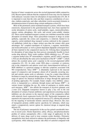 Chapter 13 The Conjunctival Barrier in Ocular Drug Delivery 311
fraction of intact vasopressin across the excised pigmented rabbit conjunctiva
[18]. Recent reports indicate that the conjunctival tissue may also be endowed
with endocytic vesicular routes for absorption of macromolecules [19, 20]. It
is important to note that the roles and their respective contributions of cave-
olae, clathrin-coated pits, and other subcellular vesicle-associated elements in
absorption/secretion of protein drugs remain ambiguous at best [5].
Most of the prominent carrier-mediated transport systems, which have been
extensively characterized in the gastrointestinal tract, have been reported for
ocular absorption of amino acids, small peptides, sugars, monocarboxylates,
organic cations, phosphates, bile acids, and several water-soluble vitamins
[5]. These carrier-mediated transport systems can contribute toward the ocular
absorption of mimetic drugs. Since paracellular transport of drugs in ocular
epithelia, especially the cornea and conjunctiva, is relatively limited in its
capacity, carrier-mediated drug transport systems endowed in the conjuncti-
val epithelium (which has a larger surface area than the cornea) offer great
advantages. Na+-coupled cotransport of D-glucose, L-arginine, nucleosides,
and monocarboxylates as well as proton-dependent dipeptide cotransport have
all been reported in the conjunctival mucosa [5]. Utilizing these transporters
for absorption of (pro)-drugs has been proven conceptually feasible in local,
ocular drug delivery. Nitric oxide synthase (NOS) inhibitors (e.g., NG-nitro-
L-arginine methyl ester, NG-monomethyl-L-arginine, and NG-nitro-L-arginine,
L-NA) are absorbed by the same active mechanism of the B0,+(ATB0,+) which
utilizes the essential amino acid L-arginine in the excised pigmented rabbit
conjunctiva [21, 22]. As nitric oxide (NO) plays a cytostatic or cytotoxic
role in the conjunctiva and anterior uveal tract, transconjunctival delivery of
NOS inhibitors is a practical strategy to alleviate symptoms associated with
NO overproduction. Since ATB0,+ is abundantly expressed in the mucosal
aspect of conjunctiva and recognizes almost all of naturally occurring neu-
tral and cationic amino acids as substrates, it may be a major drug delivery
facilitator to target by rational design approaches. Therefore, there are a wide
range of options for chemical modiﬁcation of drugs through the application
of prodrug approaches. For example, herpes simplex virus inhibitor, valacy-
clovir, is transported as a substrate through mouse and human ATB0,+, in
various tissues including the eye. By virtue of analogous or similar amino
acid structures, ATB0,+ also affords the transport of acyclovir glutamic acid
γ -ester [23]. Dipeptide transporters known to play a key role in the oral
absorption of certain β-lactam antibiotics and angiotensin-converting enzyme
inhibitors are also present in the mucosal aspect of the conjunctiva (albeit
with relatively lower expression levels) [24–26]. Nucleoside transporters are
reported to be expressed in the conjunctival mucosa [27], offering the potential
for the targeting of nucleoside mimetic antiviral drugs. However, this class
of transporter proteins exhibit narrow speciﬁcity for substrates, which may
entail a comparatively narrow option for chemical design in targeted drug
delivery [5].
The use of polymeric nanoparticles in the eye has gained considerable inter-
ests in recent years. Ocular disposition, safety, efﬁcacy, and pharmacokinetic
proﬁles of various nanoparticles offer a wide range of application for the
delivery of many drugs used to treat common ocular disorders. Polymeric
nanoparticles have been utilized to enhance the performance of ibuprofen and
cyclosporine, while reducing systemic side effect of carteolol compared with
 