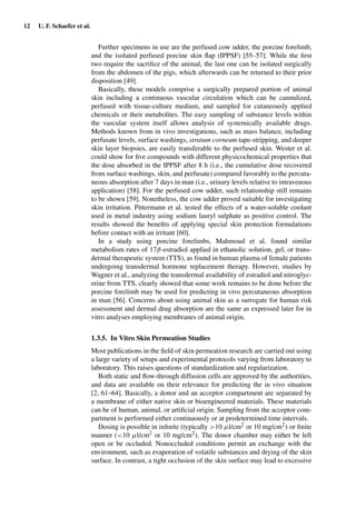 12 U. F. Schaefer et al.
Further specimens in use are the perfused cow udder, the porcine forelimb,
and the isolated perfused porcine skin ﬂap (IPPSF) [55–57]. While the ﬁrst
two require the sacriﬁce of the animal, the last one can be isolated surgically
from the abdomen of the pigs, which afterwards can be returned to their prior
disposition [49].
Basically, these models comprise a surgically prepared portion of animal
skin including a continuous vascular circulation which can be cannulized,
perfused with tissue-culture medium, and sampled for cutaneously applied
chemicals or their metabolites. The easy sampling of substance levels within
the vascular system itself allows analysis of systemically available drugs.
Methods known from in vivo investigations, such as mass balance, including
perfusate levels, surface washings, stratum corneum tape-stripping, and deeper
skin layer biopsies, are easily transferable to the perfused skin. Wester et al.
could show for ﬁve compounds with different physicochemical properties that
the dose absorbed in the IPPSF after 8 h (i.e., the cumulative dose recovered
from surface washings, skin, and perfusate) compared favorably to the percuta-
neous absorption after 7 days in man (i.e., urinary levels relative to intravenous
application) [58]. For the perfused cow udder, such relationship still remains
to be shown [59]. Nonetheless, the cow udder proved suitable for investigating
skin irritation. Pittermann et al. tested the effects of a water-soluble coolant
used in metal industry using sodium lauryl sulphate as positive control. The
results showed the beneﬁts of applying special skin protection formulations
before contact with an irritant [60].
In a study using porcine forelimbs, Mahmoud et al. found similar
metabolism rates of 17β-estradiol applied in ethanolic solution, gel, or trans-
dermal therapeutic system (TTS), as found in human plasma of female patients
undergoing transdermal hormone replacement therapy. However, studies by
Wagner et al., analyzing the transdermal availability of estradiol and nitroglyc-
erine from TTS, clearly showed that some work remains to be done before the
porcine forelimb may be used for predicting in vivo percutaneous absorption
in man [56]. Concerns about using animal skin as a surrogate for human risk
assessment and dermal drug absorption are the same as expressed later for in
vitro analyses employing membranes of animal origin.
1.3.5. In Vitro Skin Permeation Studies
Most publications in the ﬁeld of skin permeation research are carried out using
a large variety of setups and experimental protocols varying from laboratory to
laboratory. This raises questions of standardization and regularization.
Both static and ﬂow-through diffusion cells are approved by the authorities,
and data are available on their relevance for predicting the in vivo situation
[2, 61–64]. Basically, a donor and an acceptor compartment are separated by
a membrane of either native skin or bioengineered materials. These materials
can be of human, animal, or artiﬁcial origin. Sampling from the acceptor com-
partment is performed either continuously or at predetermined time intervals.
Dosing is possible in inﬁnite (typically >10 µl/cm2 or 10 mg/cm2) or ﬁnite
manner (<10 µl/cm2 or 10 mg/cm2). The donor chamber may either be left
open or be occluded. Nonoccluded conditions permit an exchange with the
environment, such as evaporation of volatile substances and drying of the skin
surface. In contrast, a tight occlusion of the skin surface may lead to excessive
 