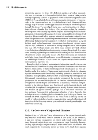 312 H. J. Gukasyan et al.
commercial aqueous eye drops [28]. Poly-D,L-lactide-co-glycolide nanoparti-
cles have been shown to be internalized (albeit direct proof of endocytosis is
lacking) in primary cultures of pigmented rabbit conjunctival epithelial cells
(RCEC) [19]. As alluded above, although endocytic mechanisms of nanopar-
ticles in the conjunctiva have not been fully characterized, this drug delivery
strategy may be a useful tool to apply in ocular delivery of novel therapeutics
through this tissue. The use of polymeric nano- and microparticles in subcon-
junctival route of ocular drug delivery offers a unique method for enhancing
local exposure level of drugs by maximizing and maintaining intraocular con-
centrations with minimal frequency of dosing. Compared to direct intravitreal
injection, this approach is less invasive, although it requires the rational formu-
lation design/small-scale engineering of both dimension and surface properties
of the drug. Subconjunctival injection of polylactide microparticles (3.6 µm)
led to a much higher budesonide concentration in retina and vitreous humor
over 14 days, compared to solutions of dosing nanoparticles of smaller (345
nm) size [29]. Collagen matrix and ﬁbrin-based sealants provided a better
controlled release of cisplatin and carboplatin, compared to a simple drug solu-
tions, attaining higher drug concentrations after subconjunctival administration
of rabbits in several intraocular tissues [30]. Since the sclera, an immediate
underlying tissue, is signiﬁcantly more permeable than the conjunctiva, physi-
cal and biological barriers of both cornea and conjunctiva are circumvented in
subconjunctival injections [5].
Iontophoresis is a relatively noninvasive technique that uses electric currents
to drive introduction of ionized drug substances into tissues or across the tissue
barriers. Transcorneal or transscleral/conjunctival iontophoresis has been uti-
lized in ocular drug delivery. Transcorneal iontophoresis effectively enhances
aqueous humor concentrations of drugs including gentamicin, tobramycin, and
vidarabine monophosphate, but falls short of delivering these therapeutics in
high enough concentrations to the posterior segment of the eye due to the
presence of the iris-lens barrier [31–35]. In contrast, transscleral/conjunctival
iontophoresis affords higher concentrations of ticarcillin, cefazolin, and gen-
tamicin in the vitreous humor as a function of applied current density and
duration [36]. Iontophoretic drug penetration heavily depends on the intensity
and duration of applied currents, perhaps two of the major limitations of
this technique from practical and commercial points of view. Recently, this
technique was successfully applied for intraocular gene delivery of ﬂuorescein-
labeled anti-NOS oligonucleotides to the retina with an efﬁcacy in the rat
model of endotoxin-induced uveitis, suggesting that transscleral/conjunctival
iontophoresis facilitates the topical penetration of intact oligonucleotides into
intraocular tissues [5].
13.3. An Overview of Conjunctival Disorders
Conjunctivitis, or “pink eye,” is an inﬂammation of the conjunctiva and prob-
ably the most widespread form of ailment in this tissue. If left untreated,
it can have serious consequences on vision and overall health. There are
many forms of conjunctivitis, and symptoms can range from itchy, burning,
or teary eyes (allergic conjunctivitis) to more severe cases of bacterial and
viral conjunctivitis (commonly known as “pink eye”). Each type requires
 