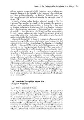 Chapter 13 The Conjunctival Barrier in Ocular Drug Delivery 313
different treatment regimen and is highly contagious except for allergic con-
junctivitis. Because of the similarity of the symptoms, only medical doc-
tors trained well in ophthalmology can deﬁnitively distinguish between var-
ious types of conjunctivitis and could determine the appropriate course of
therapy [37].
A number of ocular surface disorders collectively termed as “Dry Eye
Syndromes” have also been associated with the conjunctiva. For example, a
deﬁciency and/or imbalance in compositions of the tear ﬁlm is often found
on the ocular surface during keratoconjunctivitis sicca. Since the conjunctiva
plays a direct role in the maintenance of the tear ﬂuid stability via secretion
of mucin [1] by its resident goblet cells [4] and basal ﬂuid secretion driven
by electro-osmotic gradients across the tissue [3], the conjunctiva is a well
deserved, but not intensively studied, target of interest in research efforts aimed
against combating Dry Eye Syndromes.
Anatomical characteristics of disease in conjunctival inﬂammatory condi-
tions have been reported. In contrast to the bacterial form of conjunctivitis, viral
conjunctivitis shows a clear, watery discharge. The affected eye is irritated and
red with a swollen eyelid. This condition is also highly contagious and while
onset is in one eye it can quickly infect the other eye. There are a number of
viruses that can trigger this form of conjunctivitis. Some viral infection is a rel-
atively mild form that clears up on its own, while other viruses produce a more
severe form of the infection, such as herpes simplex conjunctivitis frequently
seen in children or herpes zoster conjunctivitis which can lead to serious eye
damage. Adenovirus (Ad) is the most frequent viral cause of epidemic ocular
infections. Ocular Ad infection may lead to disseminated disease, which can be
fatal in children or in individuals with acquired immunodeﬁciencies. A wealth
of knowledge about the relationship (that can be applied to improve treatment)
between Ad and human ocular tissues is made possible with the development
of cotton rat and rabbit models, Ad-induced pulmonary and ocular infections,
together with the availability of human Ad mutants [38–40]. The adenovirus
type 5 (Ad5) rabbit ocular infection model has been established for evalua-
tion of various antiviral and anti-inﬂammatory agents in Ad5-induced ocular
disease treatment [38].
13.4. Models for Studying Conjunctival
Transport Properties
13.4.1. Excised Conjunctival Tissues
The Ussing chamber technique, originally engineered to study transepithelial
ion transport, has been optimized to study drug transport and electrophysiology
of excised mammalian conjunctivas. This technique utilizes small tissue sheets
that are mounted between two compartments of mucosal and serosal aspects
of the isolated conjunctival tissue, which are bathed with a physiological
buffer that is continuously bubbled with a stream of gas (compressed air or air
balanced with 5% CO2). In addition to providing sufﬁcient oxygen tension for
maintaining tissue viability, this conﬁguration creates essential ﬂuid circulation
in each reservoir. A schematic diagram of Ussing chamber approaches is shown
in Figure 13.2. Compounds of interest are added to either the mucosal or serosal
 