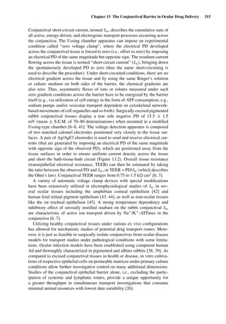 Chapter 13 The Conjunctival Barrier in Ocular Drug Delivery 315
Conjunctival short-circuit current, termed Isc, describes the cumulative sum of
all active, energy-driven, and electrogenic transport processes occurring across
the conjunctiva. The Ussing chamber apparatus can impose an experimental
condition called “zero voltage clamp”, where the electrical PD developed
across the conjunctival tissue is forced to zero (i.e., offset to zero) by imposing
an electrical PD of the same magnitude but opposite sign. The resultant current
ﬂowing across the tissue is termed “short-circuit current” (Isc), bringing down
the spontaneously developed PD to zero (thus the name short-circuiting is
used to describe the procedure). Under short-circuited conditions, there are no
electrical gradient across the tissue and by using the same Ringer’s solution
or culture medium on both sides of the barrier, the chemical gradients are
also zero. Thus, asymmetric ﬂuxes of ions or solutes measured under such
zero gradient conditions across the barrier have to be energized by the barrier
itself (e.g., via utilization of cell energy in the form of ATP consumption; e.g.,
sodium pumps and/or vesicular transport dependent on cytoskeletal network-
based movements of cell organelles and so forth). Surgically excised pigmented
rabbit conjunctival tissues display a tear side negative PD of 15.5 ± 1.5
mV (mean ± S.E.M. of 70–80 determinations) when mounted in a modiﬁed
Ussing-type chamber [6–8, 41]. The voltage detection apparatus is composed
of two matched calomel electrodes positioned very closely to the tissue sur-
faces. A pair of Ag/AgCl electrodes is used to send and receive electrical cur-
rents (that are generated by imposing an electrical PD of the same magnitude
with opposite sign of the observed PD), which are positioned away from the
tissue surfaces in order to ensure uniform current density across the tissue
and short the bath-tissue-bath circuit (Figure 13.2). Overall tissue resistance
(transepithelial electrical resistance, TEER) can then be estimated by taking
the ratio between the observed PD and Isc, or TEER = PD/Isc (which describes
the Ohm’s law). Conjunctival TEER ranges from 0.75 to 1.5 k ·cm2 [6, 7].
A variety of automatic voltage clamp devices with special modiﬁcations
have been extensively utilized in electrophysiological studies of Isc in sev-
eral ocular tissues including the amphibian corneal epithelium [42] and
human fetal retinal pigment epithelium [43, 44], as well as non-ocular tissues
like the rat tracheal epithelium [45]. A strong temperature dependency and
inhibitory effect of serosally instilled ouabain on the rabbit conjunctival Isc
are characteristic of active ion transport driven by Na+/K+-ATPases in the
conjunctiva [6, 7].
Utilizing healthy conjunctival tissues under various ex vivo conﬁgurations
has allowed for mechanistic studies of potential drug transport routes. More-
over, it is just as feasible to surgically isolate conjunctivas from ocular disease
models for transport studies under pathological conditions with some limita-
tions. Ocular infection models have been established using competent human
Ad and thoroughly characterized in pigmented and albino rabbits [38, 39]. As
compared to excised conjunctival tissues in health or disease, in vitro cultiva-
tions of respective epithelial cells on permeable matrices under primary culture
conditions allow further investigative control on many additional dimensions.
Studies of the conjunctival epithelial barrier alone, i.e., excluding the partic-
ipation of systemic and lymphatic routes, provide a unique opportunity for
a greater throughput in simultaneous transport investigations that consume
minimal animal resources with lowest data variability [26].
 