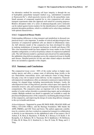 Chapter 13 The Conjunctival Barrier in Ocular Drug Delivery 317
An alternative method for assessing cell layer integrity is through the use
of hydrophilic paracellular transport markers (e.g., radiolabeled D-mannitol
or ﬂuorescein-Na+), which passively traverse cells by the paracellular route.
Small amounts of compound required for in vitro conjunctival cell culture
transport experiments make this approach well suited for screening purposes.
Relative absorption index of a series of pharmacologically active molecules
can be ranked against known markers for the identiﬁcation of candidates with
potential absorption problems, which is a reliable tool to select drug candidates
with optimal characteristics.
13.4.3. Conjunctival Disease Models
Understanding differences in drug transport and metabolism in diseased con-
junctival tissue is also important. A number of critical and physiological char-
acteristics of conjunctival epithelial cells are altered in inﬂammatory states.
An Ad5 infection model of the conjunctiva has been developed for utility
in studying modulations of transport mechanisms in health and disease [38].
This virus-inoculated model has been adapted for tissue studies in the Ussing
chamber conﬁguration, as well as for primary cultures of conjunctival epithelial
cells. The Ad5 infection model is a pertinent and critical tool for understanding
the ophthalmic drug delivery paradigm across the conjunctival tissue in (health
and) disease. Detailed protocols for this and other related subjects described
above are included as appendix to this chapter.
13.5. Summary and Conclusions
The conjunctival tissue covers ∼80% of the ocular surface in higher mam-
malian species and offers a unique route of delivering drugs locally to the
eye. Paracellular, transcellular, active, and endocytic routes of drug absorp-
tion play a key role in topical ocular delivery via the conjunctiva. Transscle-
ral/conjunctival iontophoresis offers an alternative noninvasive topical delivery
strategy for charged drugs including macromolecular biologics. Lastly, the
subconjunctival route of drug delivery provides critical space and capacity for
minimally invasive, safe, and sustained exposure of therapeutics to intraocular
compartments. The conjunctiva plays an important role in the etiology of a
number of ocular surface disorders as potential drug targets and an absorption
conduit. Multiple methods (see details in appendix) are available to study the
preclinical biopharmaceutics of the conjunctiva, facilitating physiological traits
of the conjunctiva, and improving the design of ocular drug delivery strategies
to the eye in health and disease.
Acknowledgments: Supported by grants HL38658 (KJK), HL64365 (KJK and
VHLL), EY12356 (VHLL), and the Hastings Foundation. HJG thanks the
AFPE, PhRMA, and USC Town and Gown. The authors appreciate contribu-
tions by scientists who have worked on conjunctival transport in collaboration
or directly in our laboratories (in the alphabetical order of last names): Drs P.
Ashton, S. K. Basu, E. Hayakawa, Y. Horibe, K. I. Hosoya, S. D. Kashi, U. B.
Kompella, A.A. Kulkarni, M. A. Narawane, M. G. Qaddoumi, J. R. Robinson,
P. Saha, M. H. Shiue, R. E. Stratford Jr., L. Sun, H. Ueda, W. Wang, and J. J.
Yang.
 