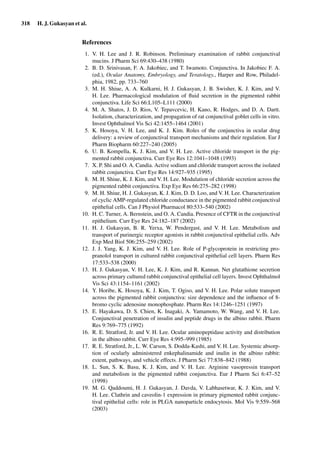 318 H. J. Gukasyan et al.
References
1. V. H. Lee and J. R. Robinson. Preliminary examination of rabbit conjunctival
mucins. J Pharm Sci 69:430–438 (1980)
2. B. D. Srinivasan, F. A. Jakobiec, and T. Iwamoto. Conjunctiva. In Jakobiec F. A.
(ed.), Ocular Anatomy, Embryology, and Teratology., Harper and Row, Philadel-
phia, 1982, pp. 733–760
3. M. H. Shiue, A. A. Kulkarni, H. J. Gukasyan, J. B. Swisher, K. J. Kim, and V.
H. Lee. Pharmacological modulation of ﬂuid secretion in the pigmented rabbit
conjunctiva. Life Sci 66:L105–L111 (2000)
4. M. A. Shatos, J. D. Rios, V. Tepavcevic, H. Kano, R. Hodges, and D. A. Dartt.
Isolation, characterization, and propagation of rat conjunctival goblet cells in vitro.
Invest Ophthalmol Vis Sci 42:1455–1464 (2001)
5. K. Hosoya, V. H. Lee, and K. J. Kim. Roles of the conjunctiva in ocular drug
delivery: a review of conjunctival transport mechanisms and their regulation. Eur J
Pharm Biopharm 60:227–240 (2005)
6. U. B. Kompella, K. J. Kim, and V. H. Lee. Active chloride transport in the pig-
mented rabbit conjunctiva. Curr Eye Res 12:1041–1048 (1993)
7. X. P. Shi and O. A. Candia. Active sodium and chloride transport across the isolated
rabbit conjunctiva. Curr Eye Res 14:927–935 (1995)
8. M. H. Shiue, K. J. Kim, and V. H. Lee. Modulation of chloride secretion across the
pigmented rabbit conjunctiva. Exp Eye Res 66:275–282 (1998)
9. M. H. Shiue, H. J. Gukasyan, K. J. Kim, D. D. Loo, and V. H. Lee. Characterization
of cyclic AMP-regulated chloride conductance in the pigmented rabbit conjunctival
epithelial cells. Can J Physiol Pharmacol 80:533–540 (2002)
10. H. C. Turner, A. Bernstein, and O. A. Candia. Presence of CFTR in the conjunctival
epithelium. Curr Eye Res 24:182–187 (2002)
11. H. J. Gukasyan, B. R. Yerxa, W. Pendergast, and V. H. Lee. Metabolism and
transport of purinergic receptor agonists in rabbit conjunctival epithelial cells. Adv
Exp Med Biol 506:255–259 (2002)
12. J. J. Yang, K. J. Kim, and V. H. Lee. Role of P-glycoprotein in restricting pro-
pranolol transport in cultured rabbit conjunctival epithelial cell layers. Pharm Res
17:533–538 (2000)
13. H. J. Gukasyan, V. H. Lee, K. J. Kim, and R. Kannan. Net glutathione secretion
across primary cultured rabbit conjunctival epithelial cell layers. Invest Ophthalmol
Vis Sci 43:1154–1161 (2002)
14. Y. Horibe, K. Hosoya, K. J. Kim, T. Ogiso, and V. H. Lee. Polar solute transport
across the pigmented rabbit conjunctiva: size dependence and the inﬂuence of 8-
bromo cyclic adenosine monophosphate. Pharm Res 14:1246–1251 (1997)
15. E. Hayakawa, D. S. Chien, K. Inagaki, A. Yamamoto, W. Wang, and V. H. Lee.
Conjunctival penetration of insulin and peptide drugs in the albino rabbit. Pharm
Res 9:769–775 (1992)
16. R. E. Stratford, Jr. and V. H. Lee. Ocular aminopeptidase activity and distribution
in the albino rabbit. Curr Eye Res 4:995–999 (1985)
17. R. E. Stratford, Jr., L. W. Carson, S. Dodda-Kashi, and V. H. Lee. Systemic absorp-
tion of ocularly administered enkephalinamide and inulin in the albino rabbit:
extent, pathways, and vehicle effects. J Pharm Sci 77:838–842 (1988)
18. L. Sun, S. K. Basu, K. J. Kim, and V. H. Lee. Arginine vasopressin transport
and metabolism in the pigmented rabbit conjunctiva. Eur J Pharm Sci 6:47–52
(1998)
19. M. G. Qaddoumi, H. J. Gukasyan, J. Davda, V. Labhasetwar, K. J. Kim, and V.
H. Lee. Clathrin and caveolin-1 expression in primary pigmented rabbit conjunc-
tival epithelial cells: role in PLGA nanoparticle endocytosis. Mol Vis 9:559–568
(2003)
 
