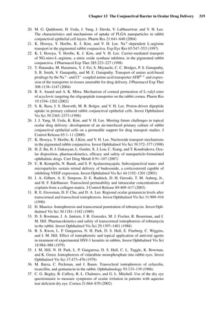 Chapter 13 The Conjunctival Barrier in Ocular Drug Delivery 319
20. M. G. Qaddoumi, H. Ueda, J. Yang, J. Davda, V. Labhasetwar, and V. H. Lee.
The characteristics and mechanisms of uptake of PLGA nanoparticles in rabbit
conjunctival epithelial cell layers. Pharm Res 21:641–648 (2004)
21. K. Hosoya, Y. Horibe, K. J. Kim, and V. H. Lee. Na+-dependent L-arginine
transport in the pigmented rabbit conjunctiva. Exp Eye Res 65:547–553 (1997)
22. K. I. Hosoya, Y. Horibe, K. J. Kim, and V. H. Lee. Carrier-mediated transport
of NG-nitro-L-arginine, a nitric oxide synthase inhibitor, in the pigmented rabbit
conjunctiva. J Pharmacol Exp Ther 285:223–227 (1998)
23. T. Hatanaka, M. Haramura, Y. J. Fei, S. Miyauchi, C. C. Bridges, P. S. Ganapathy,
S. B. Smith, V. Ganapathy, and M. E. Ganapathy. Transport of amino acid-based
prodrugs by the Na+- and Cl−-coupled amino acid transporter ATB0,+ and expres-
sion of the transporter in tissues amenable for drug delivery. J Pharmacol Exp Ther
308:1138–1147 (2004)
24. B. S. Anand and A. K. Mitra. Mechanism of corneal permeation of L-valyl ester
of acyclovir: targeting the oligopeptide transporter on the rabbit cornea. Pharm Res
19:1194–1202 (2002)
25. S. K. Basu, I. S. Haworth, M. B. Bolger, and V. H. Lee. Proton-driven dipeptide
uptake in primary cultured rabbit conjunctival epithelial cells. Invest Ophthalmol
Vis Sci 39:2365–2373 (1998)
26. J. J. Yang, H. Ueda, K. Kim, and V. H. Lee. Meeting future challenges in topical
ocular drug delivery: development of an air-interfaced primary culture of rabbit
conjunctival epithelial cells on a permeable support for drug transport studies. J
Control Release 65:1–11 (2000)
27. K. Hosoya, Y. Horibe, K. J.Kim, and V. H. Lee. Nucleoside transport mechanisms
in the pigmented rabbit conjunctiva. Invest Ophthalmol Vis Sci 39:372–377 (1998)
28. H. Z. Bu, H. J. Gukasyan, L. Goulet, X. J. Lou, C. Xiang, and T. Koudriakova. Ocu-
lar disposition, pharmacokinetics, efﬁcacy and safety of nanoparticle-formulated
ophthalmic drugs. Curr Drug Metab 8:91–107 (2007)
29. U. B. Kompella, N. Bandi, and S. P. Ayalasomayajula. Subconjunctival nano- and
microparticles sustain retinal delivery of budesonide, a corticosteroid capable of
inhibiting VEGF expression. Invest Ophthalmol Vis Sci 44:1192–1201 (2003)
30. J. A. Gilbert, A. E. Simpson, D. E. Rudnick, D. H. Geroski, T. M. Aaberg, Jr.,
and H. F. Edelhauser. Transscleral permeability and intraocular concentrations of
cisplatin from a collagen matrix. J Control Release 89:409–417 (2003)
31. R. E. Grossman, D. F. Chu, and D. A. Lee. Regional ocular gentamicin levels after
transcorneal and transscleral iontophoresis. Invest Ophthalmol Vis Sci 31:909–916
(1990)
32. D. Maurice. Iontophoresis and transcorneal penetration of tobramycin. Invest Oph-
thalmol Vis Sci 30:1181–1182 (1989)
33. D. S. Rootman, J. A. Jantzen, J. R. Gonzalez, M. J. Fischer, R. Beuerman, and J.
M. Hill. Pharmacokinetics and safety of transcorneal iontophoresis of tobramycin
in the rabbit. Invest Ophthalmol Vis Sci 29:1397–1401 (1988)
34. B. S. Kwon, L. P. Gangarosa, N. H. Park, D. S. Hull, E. Fineberg, C. Wiggins,
and J. M. Hill. Effect of iontophoretic and topical application of antiviral agents
in treatment of experimental HSV-1 keratitis in rabbits. Invest Ophthalmol Vis Sci
18:984–988 (1979)
35. J. M. Hill, N. H. Park, L. P. Gangarosa, D. S. Hull, C. L. Tuggle, K. Bowman,
and K. Green. Iontophoresis of vidarabine monophosphate into rabbit eyes. Invest
Ophthalmol Vis Sci 17:473–476 (1978)
36. M. Barza, C. Peckman, and J. Baum. Transscleral iontophoresis of cefazolin,
ticarcillin, and gentamicin in the rabbit. Ophthalmology 93:133–139 (1986)
37. C. G. Begley, B. Caffery, R. L. Chalmers, and G. L. Mitchell. Use of the dry eye
questionnaire to measure symptoms of ocular irritation in patients with aqueous
tear deﬁcient dry eye. Cornea 21:664–670 (2002)
 