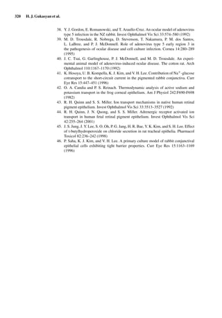 320 H. J. Gukasyan et al.
38. Y. J. Gordon, E. Romanowski, and T. Araullo-Cruz. An ocular model of adenovirus
type 5 infection in the NZ rabbit. Invest Ophthalmol Vis Sci 33:574–580 (1992)
39. M. D. Trousdale, R. Nobrega, D. Stevenson, T. Nakamura, P. M. dos Santos,
L. LaBree, and P. J. McDonnell. Role of adenovirus type 5 early region 3 in
the pathogenesis of ocular disease and cell culture infection. Cornea 14:280–289
(1995)
40. J. C. Tsai, G. Garlinghouse, P. J. McDonnell, and M. D. Trousdale. An experi-
mental animal model of adenovirus-induced ocular disease. The cotton rat. Arch
Ophthalmol 110:1167–1170 (1992)
41. K. Hosoya, U. B. Kompella, K. J. Kim, and V. H. Lee. Contribution of Na+-glucose
cotransport to the short-circuit current in the pigmented rabbit conjunctiva. Curr
Eye Res 15:447–451 (1996)
42. O. A. Candia and P. S. Reinach. Thermodynamic analysis of active sodium and
potassium transport in the frog corneal epithelium. Am J Physiol 242:F690-F698
(1982)
43. R. H. Quinn and S. S. Miller. Ion transport mechanisms in native human retinal
pigment epithelium. Invest Ophthalmol Vis Sci 33:3513–3527 (1992)
44. R. H. Quinn, J. N. Quong, and S. S. Miller. Adrenergic receptor activated ion
transport in human fetal retinal pigment epithelium. Invest Ophthalmol Vis Sci
42:255–264 (2001)
45. J. S. Jung, J. Y. Lee, S. O. Oh, P. G. Jang, H. R. Bae, Y. K. Kim, and S. H. Lee. Effect
of t-butylhydroperoxide on chloride secretion in rat tracheal epithelia. Pharmacol
Toxicol 82:236–242 (1998)
46. P. Saha, K. J. Kim, and V. H. Lee. A primary culture model of rabbit conjunctival
epithelial cells exhibiting tight barrier properties. Curr Eye Res 15:1163–1169
(1996)
 