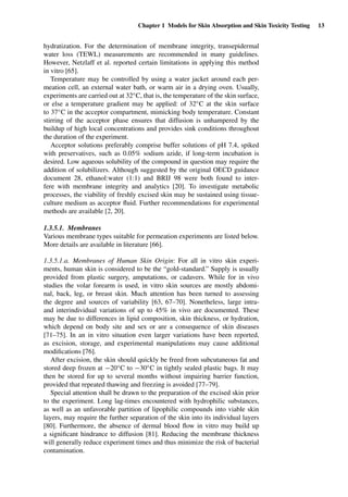 Chapter 1 Models for Skin Absorption and Skin Toxicity Testing 13
hydratization. For the determination of membrane integrity, transepidermal
water loss (TEWL) measurements are recommended in many guidelines.
However, Netzlaff et al. reported certain limitations in applying this method
in vitro [65].
Temperature may be controlled by using a water jacket around each per-
meation cell, an external water bath, or warm air in a drying oven. Usually,
experiments are carried out at 32◦C, that is, the temperature of the skin surface,
or else a temperature gradient may be applied: of 32◦C at the skin surface
to 37◦C in the acceptor compartment, mimicking body temperature. Constant
stirring of the acceptor phase ensures that diffusion is unhampered by the
buildup of high local concentrations and provides sink conditions throughout
the duration of the experiment.
Acceptor solutions preferably comprise buffer solutions of pH 7.4, spiked
with preservatives, such as 0.05% sodium azide, if long-term incubation is
desired. Low aqueous solubility of the compound in question may require the
addition of solubilizers. Although suggested by the original OECD guidance
document 28, ethanol:water (1:1) and BRIJ 98 were both found to inter-
fere with membrane integrity and analytics [20]. To investigate metabolic
processes, the viability of freshly excised skin may be sustained using tissue-
culture medium as acceptor ﬂuid. Further recommendations for experimental
methods are available [2, 20].
1.3.5.1. Membranes
Various membrane types suitable for permeation experiments are listed below.
More details are available in literature [66].
1.3.5.1.a. Membranes of Human Skin Origin: For all in vitro skin experi-
ments, human skin is considered to be the “gold-standard.” Supply is usually
provided from plastic surgery, amputations, or cadavers. While for in vivo
studies the volar forearm is used, in vitro skin sources are mostly abdomi-
nal, back, leg, or breast skin. Much attention has been turned to assessing
the degree and sources of variability [63, 67–70]. Nonetheless, large intra-
and interindividual variations of up to 45% in vivo are documented. These
may be due to differences in lipid composition, skin thickness, or hydration,
which depend on body site and sex or are a consequence of skin diseases
[71–75]. In an in vitro situation even larger variations have been reported,
as excision, storage, and experimental manipulations may cause additional
modiﬁcations [76].
After excision, the skin should quickly be freed from subcutaneous fat and
stored deep frozen at −20◦C to −30◦C in tightly sealed plastic bags. It may
then be stored for up to several months without impairing barrier function,
provided that repeated thawing and freezing is avoided [77–79].
Special attention shall be drawn to the preparation of the excised skin prior
to the experiment. Long lag-times encountered with hydrophilic substances,
as well as an unfavorable partition of lipophilic compounds into viable skin
layers, may require the further separation of the skin into its individual layers
[80]. Furthermore, the absence of dermal blood ﬂow in vitro may build up
a signiﬁcant hindrance to diffusion [81]. Reducing the membrane thickness
will generally reduce experiment times and thus minimize the risk of bacterial
contamination.
 