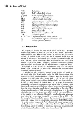 322 K.-i. Hosoya and M. Tomi
GSH Gluthathione
HBSS Hank’s balanced salt solution
Kin,retina Apparent retinal inﬂux clearance
LAT L-type amino acid transporter
MCT Monocarboxylate transporter
MRP Multidrug resistance-associated protein
OAT Organic anion transporter
Oatp Organic anion-transporting polypeptide
PAH p-aminohippuric acid
RPE Retinal pigment epithelial cells
RUI Retinal uptake index
RVEC Retinal vascular endothelial cells
TAUT Taurine transporter
tsA58 SV 40 Temperature-sensitive Simian virus 40
Vd Apparent retina-to-plasma concentration ratio
Vi Vascular volume of the retina
14.1. Introduction
This chapter will describe the inner blood–retinal barrier (BRB) transport
methodology used for in vitro, ex vivo, and in vivo studies. Transporters
expressed in the inner BRB and drug delivery to the retina will also be dis-
cussed. The retina is a thin tissue (∼0.5 mm in thickness) which lines the
interior of the posterior globe of the eye, is highly organized as about ten
layers, and plays an important role in vision. Retinal diseases (e.g., age-related
macular degeneration, diabetic retinopathy, glaucoma, and retinitis pigmen-
tosa) accompany severe vision loss and pose a serious socioeconomic burden.
The treatment of these retinal diseases is challenging, since the ocular barriers
that effectively protect the eye from foreign materials also hinders efﬁcient
absorption of pharmaceuticals.
In addition, the BRB maintains a constant milieu and provides shields for
the neural retina from the circulating blood. The BRB forms complex tight
junctions of retinal capillary endothelial cells (inner BRB) and retinal pigment
epithelial cells (RPE; outer BRB) (Figure 14.1) [1, 2]. The inner two thirds
of the human retina is nourished by retinal capillaries and the remainder is
covered by choriocapillaris via the outer BRB [3]. The BRB is thought to play
an essential role in supplying nutrients to the neural retina to maintain visual
functions. It must be responsible for the efﬂux of neurotransmitter metabolites
from the retina; otherwise, metabolites are accumulated in the retina. Most
of current understanding of BRB functions is primarily based on in vivo data
obtained using the retinal uptake index (RUI) method, where a rapid intrac-
arotid injection of test substrates followed by sampling from the retina was
used extensively to assess the permeability properties of the rat BRB [4–7].
For example, Törnquist and Alm reported that transport of D-glucose, amino
acids, and L-lactate from the blood to the retina across the BRB takes place
via carrier-mediated processes [5–7]. In relation to this maneuver, we recently
developed an in vivo microdialysis method to evaluate the efﬂux transport of
test substrates across the rat BRB by monitoring the vitreous concentration of
a test substrate and bulk ﬂow marker in rat vitreous humor [8].
 