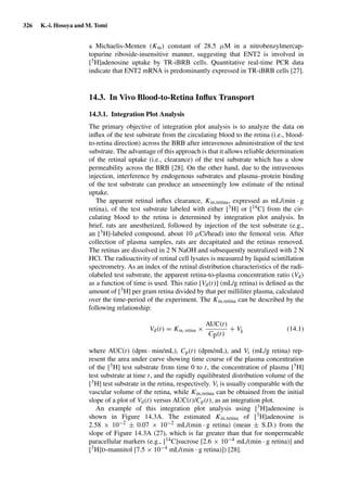 326 K.-i. Hosoya and M. Tomi
a Michaelis-Menten (Km) constant of 28.5 µM in a nitrobenzylmercap-
topurine riboside-insensitive manner, suggesting that ENT2 is involved in
[3H]adenosine uptake by TR-iBRB cells. Quantitative real-time PCR data
indicate that ENT2 mRNA is predominantly expressed in TR-iBRB cells [27].
14.3. In Vivo Blood-to-Retina Inﬂux Transport
14.3.1. Integration Plot Analysis
The primary objective of integration plot analysis is to analyze the data on
inﬂux of the test substrate from the circulating blood to the retina (i.e., blood-
to-retina direction) across the BRB after intravenous administration of the test
substrate. The advantage of this approach is that it allows reliable determination
of the retinal uptake (i.e., clearance) of the test substrate which has a slow
permeability across the BRB [28]. On the other hand, due to the intravenous
injection, interference by endogenous substrates and plasma–protein binding
of the test substrate can produce an unseemingly low estimate of the retinal
uptake.
The apparent retinal inﬂux clearance, Kin,retina, expressed as mL/(min · g
retina), of the test substrate labeled with either [3H] or [14C] from the cir-
culating blood to the retina is determined by integration plot analysis. In
brief, rats are anesthetized, followed by injection of the test substrate (e.g.,
an [3H]-labeled compound, about 10 µCi/head) into the femoral vein. After
collection of plasma samples, rats are decapitated and the retinas removed.
The retinas are dissolved in 2 N NaOH and subsequently neutralized with 2 N
HCl. The radioactivity of retinal cell lysates is measured by liquid scintillation
spectrometry. As an index of the retinal distribution characteristics of the radi-
olabeled test substrate, the apparent retina-to-plasma concentration ratio (Vd)
as a function of time is used. This ratio [Vd(t)] (mL/g retina) is deﬁned as the
amount of [3H] per gram retina divided by that per milliliter plasma, calculated
over the time-period of the experiment. The Kin,retina can be described by the
following relationship:
Vd(t) = Kin, retina ×
AUC(t)
Cp(t)
+ Vi (14.1)
where AUC(t) (dpm · min/mL), Cp(t) (dpm/mL), and Vi (mL/g retina) rep-
resent the area under curve showing time course of the plasma concentration
of the [3H] test substrate from time 0 to t, the concentration of plasma [3H]
test substrate at time t, and the rapidly equilibrated distribution volume of the
[3H] test substrate in the retina, respectively. Vi is usually comparable with the
vascular volume of the retina, while Kin,retina can be obtained from the initial
slope of a plot of Vd(t) versus AUC(t)/Cp(t), as an integration plot.
An example of this integration plot analysis using [3H]adenosine is
shown in Figure 14.3A. The estimated Kin,retina of [3H]adenosine is
2.58 × 10−2 ± 0.07 × 10−2 mL/(min · g retina) (mean ± S.D.) from the
slope of Figure 14.3A (27), which is far greater than that for nonpermeable
paracellular markers (e.g., [14C]sucrose [2.6 × 10−4 mL/(min · g retina)] and
[3H]D-mannitol [7.5 × 10−4 mL/(min · g retina)]) [28].
 