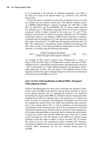 328 K.-i. Hosoya and M. Tomi
to be investigated in the presence of unlabeled competitor, since there is
less than 5% mixing of the injected bolus (e.g., around 0.2 mL) with the
plasma [29].
In brief, the rats are anesthetized, followed by an injection of 0.2 mL of the
test solution into the common carotid artery. The injection solution consists
of a HEPES buffered Ringer’s solution (containing 141 mM NaCl, 4 mM
KCl, 2.8 mM CaCl2, and 10 mM HEPES, pH 7.4) which contains both the
test substrate (e.g., a [3H]-labeled compound, about 10 µCi) and a reference
compound, which is highly extracted by the tissue (e.g., 0.1 µCi [14C]n-
butanol) in the presence or absence of transport inhibitors. If a [14C]-labeled
compound is used as a test substrate, [3H]H2O can be selected as a reference
compound. Rats are decapitated at 15 s after injection and the retina is removed.
The retina is dissolved in 2 N NaOH and subsequently neutralized with 2 N
HCl. The radioactivity is measured by liquid scintillation spectrometry. The
RUI value, an index of the retinal distribution characteristics of the [3H] test
substrate, is estimated using the following relationship:
RUI =
([3H]/[14C] (dpm in the retina))
([3H]/[14C] (dpm in the injection solution))
× 100 (14.2)
An example of RUI analysis method using [3H]adenosine is shown in
Figure 14.3B. The RUI value of [3H]adenosine is greater than that of [3H]D-
mannitol (used as a paracellular transport marker) and signiﬁcantly reduced by
∼30% in the presence of 2 mM unlabeled adenosine and thymidine, while 2
mM cytidine has no effect. Thus, the nature of the inhibition shown by this
approach conﬁrms the carrier-mediated transport of adenosine from the blood
to the retina across the BRB in vivo [27].
14.4. In Vivo Vitreous/Retina-to-Blood Efﬂux Transport
(Microdialysis Study)
Vitreous ﬂuorophotometry has been used to determine the transport of ﬂuo-
rescein across the BRB in the blood-to-vitreous humor direction as well as
in the opposite direction [30, 31]. Although this method is very useful for
monitoring the integrity of the BRB, it is of limited value for studying the efﬂux
mechanisms for other test substrates due to the required use of a ﬂuorescent
probe. In order to circumvent such limitations, microdialysis has been used
for sampling the vitreous ﬂuid in the rabbit and monitoring drug concentra-
tions in the vitreous humor [32], as well as estimation of neurotransmitter
concentrations in the vitreous/retina tissue [33]. It is of importance to note that
experimental animal species should be chosen carefully for these experiments.
For example, although rabbits are generally used to evaluate the ocular kinetics
of drugs due in part to the fact that rabbits have eyes whose size is similar
to that of human eyes [32], the anatomy of the rabbit eye is unusual among
mammals in that the retina in rabbits is almost avascular [34]. In contrast,
the retinas in rats are well vascularized, similar to humans [34]. Therefore,
microdialysis applied to the rat eye is preferable to evaluate the vitreous/retina-
to-blood efﬂux mechanisms for the test substrate taking place via
the BRB.
 