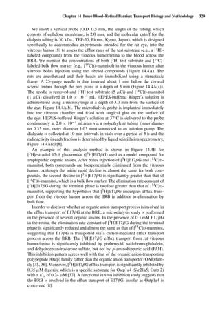 Chapter 14 Inner Blood–Retinal Barrier: Transport Biology and Methodology 329
We insert a vertical probe (O.D. 0.5 mm, the length of the tubing, which
consists of cellulose membrane, is 2.0 mm, and the molecular cutoff for the
dialysis tubing is 50 kDa., TEP-50, Eicom, Kyoto, Japan), which is designed
speciﬁcally to accommodate experiments intended for the rat eye, into the
vitreous humor [8] to assess the efﬂux rates of the test substrate (e.g., a [3H]-
labeled compound) from the vitreous humor/retina to the blood across the
BRB. We monitor the concentrations of both [3H] test substrate and [14C]-
labeled bulk ﬂow marker (e.g., [14C]
