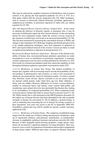 Chapter 1 Models for Skin Absorption and Skin Toxicity Testing 15
This may be achieved by complete immersion of full-thickness skin in trypsin
solution or by placing the heat-separated epidermis for 24 h at 37◦C on a
ﬁlter paper soaked with the enzyme preparation [64, 83]. Other techniques,
such as vacuum or chemically induced blistering, stretching, application of
staphylococcal exfoliatin, or proteolytic digestion of viable cells, are seldom
reported [74, 87–89].
Skin with Impaired Barrier Function (Dermis, Stripped Skin) In the course
of studying the behavior of diseased, injured, or premature skin, it may be
necessary to deliberately impair the skin’s barrier function. As the rate limiting
barrier for most compounds resides within the stratum corneum, removal of
the outermost corniﬁed layer will result in an increased permeability [74, 90].
This has been monitored by measuring the concomitant increase in TEWL and
change in skin impedance [91]. Both tape-stripping and dermatomization seem
to be suitable preparation techniques, since heat separation of epidermis at
60◦C and trypsin-induced removal of the stratum corneum are likely to result
in signiﬁcant precipitation or digestion of dermal proteins [11].
Reconstructed Human Epidermis Equivalents Because of the limited avail-
ability of human skin, reconstructed human epidermis equivalents are under
investigation to serve as membranes in permeation experiments. A summary
on these replacement tools has been recently published by Netzlaff et al. [92].
First results of a German prevalidation study have shown the suitability of such
bioengineered human epidermis equivalents in permeation studies [93].
1.3.5.1.b. Membranes of Animal Skin Origin: The limited availability of
human skin, together with an increasing need to test the bioavailability of der-
mal products in pharmaceutics and cosmetics, as well as risk assessment of
chemicals, has promoted the search for alternative models. A switch to animal
skin, therefore, seems obvious. Species currently in use are mouse, hairless
rat, hamster (cheek pouch), snake (shed skin), pig (ear, ﬂank, abdomen, or
back), and cow (udder). However, differences in stratum corneum thickness,
number of corneocyte layers, hair density, water content, lipid proﬁle, and
morphology cause animal skin to be more permeable than human skin, leading
to an overemphasis of compound permeability [13]. When comparing results
of several species, human skin ﬁnds its closest match in porcine tissue [13, 20,
94]. While animal skin is still mentioned in the OECD guidance document 28,
the explicit use of human skin has later been demanded as the only acceptable
surrogate in human risk assessment [2, 20]. In addition, a general testing, as
well as marketing ban concerning the use of animals for testing cosmetics or
their ingredients, will come into action in the EU in September 2009 [95].
Nonetheless, animal skin may still be suitable for speciﬁc, usually veterinary,
applications [20].
1.3.5.1.c. Membranes of Nonskin Origin: The complexity of published setups
ranges from the simple use of dialysis tubing and polymeric membranes, made
up of regenerated cellulose, polycarbonate, polyethylene, or polydimethyl-
siloxane, to amphiphilic multilayer laminates and polymer networks [96–100].
Because of their negligible barrier-forming properties, simple porous mem-
branes do not present a signiﬁcant hindrance for drug absorption. They may,
however, serve as tools for separation of formulation and acceptor compartment
in drug release studies. Diffusion takes place via aqueous channels along the
 