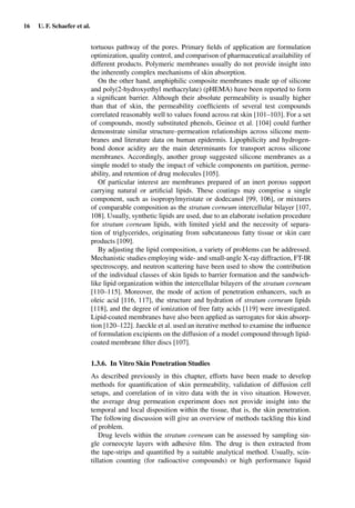 16 U. F. Schaefer et al.
tortuous pathway of the pores. Primary ﬁelds of application are formulation
optimization, quality control, and comparison of pharmaceutical availability of
different products. Polymeric membranes usually do not provide insight into
the inherently complex mechanisms of skin absorption.
On the other hand, amphiphilic composite membranes made up of silicone
and poly(2-hydroxyethyl methacrylate) (pHEMA) have been reported to form
a signiﬁcant barrier. Although their absolute permeability is usually higher
than that of skin, the permeability coefﬁcients of several test compounds
correlated reasonably well to values found across rat skin [101–103]. For a set
of compounds, mostly substituted phenols, Geinoz et al. [104] could further
demonstrate similar structure–permeation relationships across silicone mem-
branes and literature data on human epidermis. Lipophilicity and hydrogen-
bond donor acidity are the main determinants for transport across silicone
membranes. Accordingly, another group suggested silicone membranes as a
simple model to study the impact of vehicle components on partition, perme-
ability, and retention of drug molecules [105].
Of particular interest are membranes prepared of an inert porous support
carrying natural or artiﬁcial lipids. These coatings may comprise a single
component, such as isopropylmyristate or dodecanol [99, 106], or mixtures
of comparable composition as the stratum corneum intercellular bilayer [107,
108]. Usually, synthetic lipids are used, due to an elaborate isolation procedure
for stratum corneum lipids, with limited yield and the necessity of separa-
tion of triglycerides, originating from subcutaneous fatty tissue or skin care
products [109].
By adjusting the lipid composition, a variety of problems can be addressed.
Mechanistic studies employing wide- and small-angle X-ray diffraction, FT-IR
spectroscopy, and neutron scattering have been used to show the contribution
of the individual classes of skin lipids to barrier formation and the sandwich-
like lipid organization within the intercellular bilayers of the stratum corneum
[110–115]. Moreover, the mode of action of penetration enhancers, such as
oleic acid [116, 117], the structure and hydration of stratum corneum lipids
[118], and the degree of ionization of free fatty acids [119] were investigated.
Lipid-coated membranes have also been applied as surrogates for skin absorp-
tion [120–122]. Jaeckle et al. used an iterative method to examine the inﬂuence
of formulation excipients on the diffusion of a model compound through lipid-
coated membrane ﬁlter discs [107].
1.3.6. In Vitro Skin Penetration Studies
As described previously in this chapter, efforts have been made to develop
methods for quantiﬁcation of skin permeability, validation of diffusion cell
setups, and correlation of in vitro data with the in vivo situation. However,
the average drug permeation experiment does not provide insight into the
temporal and local disposition within the tissue, that is, the skin penetration.
The following discussion will give an overview of methods tackling this kind
of problem.
Drug levels within the stratum corneum can be assessed by sampling sin-
gle corneocyte layers with adhesive ﬁlm. The drug is then extracted from
the tape-strips and quantiﬁed by a suitable analytical method. Usually, scin-
tillation counting (for radioactive compounds) or high performance liquid
 