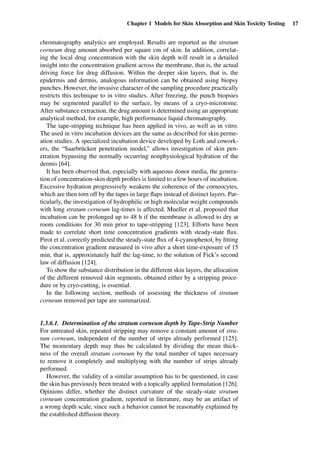 Chapter 1 Models for Skin Absorption and Skin Toxicity Testing 17
chromatography analytics are employed. Results are reported as the stratum
corneum drug amount absorbed per square cm of skin. In addition, correlat-
ing the local drug concentration with the skin depth will result in a detailed
insight into the concentration gradient across the membrane, that is, the actual
driving force for drug diffusion. Within the deeper skin layers, that is, the
epidermis and dermis, analogous information can be obtained using biopsy
punches. However, the invasive character of the sampling procedure practically
restricts this technique to in vitro studies. After freezing, the punch biopsies
may be segmented parallel to the surface, by means of a cryo-microtome.
After substance extraction, the drug amount is determined using an appropriate
analytical method, for example, high performance liquid chromatography.
The tape-stripping technique has been applied in vivo, as well as in vitro.
The used in vitro incubation devices are the same as described for skin perme-
ation studies. A specialized incubation device developed by Loth and cowork-
ers, the “Saarbrücken penetration model,” allows investigation of skin pen-
etration bypassing the normally occurring nonphysiological hydration of the
dermis [64].
It has been observed that, especially with aqueous donor media, the genera-
tion of concentration-skin depth proﬁles is limited to a few hours of incubation.
Excessive hydration progressively weakens the coherence of the corneocytes,
which are then torn off by the tapes in large ﬂaps instead of distinct layers. Par-
ticularly, the investigation of hydrophilic or high molecular weight compounds
with long stratum corneum lag-times is affected. Mueller et al. proposed that
incubation can be prolonged up to 48 h if the membrane is allowed to dry at
room conditions for 30 min prior to tape-stripping [123]. Efforts have been
made to correlate short time concentration gradients with steady-state ﬂux.
Pirot et al. correctly predicted the steady-state ﬂux of 4-cyanophenol, by ﬁtting
the concentration gradient measured in vivo after a short time-exposure of 15
min, that is, approximately half the lag-time, to the solution of Fick’s second
law of diffusion [124].
To show the substance distribution in the different skin layers, the allocation
of the different removed skin segments, obtained either by a stripping proce-
dure or by cryo-cutting, is essential.
In the following section, methods of assessing the thickness of stratum
corneum removed per tape are summarized.
1.3.6.1. Determination of the stratum corneum depth by Tape-Strip Number
For untreated skin, repeated stripping may remove a constant amount of stra-
tum corneum, independent of the number of strips already performed [125].
The momentary depth may thus be calculated by dividing the mean thick-
ness of the overall stratum corneum by the total number of tapes necessary
to remove it completely and multiplying with the number of strips already
performed.
However, the validity of a similar assumption has to be questioned, in case
the skin has previously been treated with a topically applied formulation [126].
Opinions differ, whether the distinct curvature of the steady-state stratum
corneum concentration gradient, reported in literature, may be an artifact of
a wrong depth scale, since such a behavior cannot be reasonably explained by
the established diffusion theory.
 