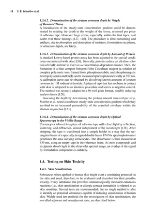 18 U. F. Schaefer et al.
1.3.6.2. Determination of the stratum corneum depth by Weight
of Removed Tissue
A linearization of the steady-state concentration gradient could be demon-
strated by relating the depth to the weight of the tissue, removed per piece
of adhesive tape. However, large errors, especially, within the ﬁrst tapes, cast
doubt over these ﬁndings [127, 128]. The procedure is time-consuming and
artifacts, due to absorption and desorption of moisture, formulation excipients,
or sebaceous lipids, are likely.
1.3.6.3. Determination of the stratum corneum depth by Amount of Protein
A standard Lowry-based protein assay has been adjusted to the special condi-
tions encountered with skin [126]. Basically, proteins reduce an alkaline solu-
tion of Cu(II)-tartrate to Cu(I) in a concentration-dependent manner. Then, the
formation of a blue complex between Folin-Ciocalteau reagent (a solution of
complex polymeric ions formed from phosphomolybdic and phosphotungstic
heteropoly acids) and Cu(I) can be measured spectrophotometrically at 750 nm.
A calibration curve can be obtained by dissolving known amounts of stratum
corneum in 1 M sodium hydroxide. A piece of tape that has not been in contact
with skin is subjected to an identical procedure and serves as negative control.
The method was recently adapted to a 96-well plate format, notably reducing
analysis times [129].
Assessing the depth by determining the protein amount removed per strip,
Mueller et al. noted a nonlinear steady-state concentration gradient which they
ascribed to an increased permeability of the corniﬁed envelope within the
stratum disjunctum [123].
1.3.6.4. Determination of the stratum corneum depth by Optical
Spectroscopy in the Visible Range
Corneocytes adhered to a piece of adhesive tape will refract light by reﬂection,
scattering, and diffraction, almost independent of the wavelength [128]. After
stripping, the tape is transferred into a sample holder in a way that the rec-
tangular beam of a specially designed double beam UV/Vis spectrophotometer
penetrates the area carrying corneocytes. The absorbance is then measured at
430 nm, using an empty tape in the reference beam. As most compounds and
excipients absorb light in the ultraviolet spectral range, an overlap of the signal
by formulation components is unlikely.
1.4. Testing on Skin Toxicity
1.4.1. Skin Sensitization
Substances when applied to human skin might exert a sensitizing potential on
the skin and need, therefore, to be evaluated and classiﬁed for their possible
toxicity. Every substance that provokes immunologically mediated cutaneous
reactions (i.e., skin sensitization or allergic contact dermatitis) is referred to as
skin sensitizer. Several tests are recommended, but no single method is able
to identify all potential substances capable of inducing sensitization of human
skin. Widely used test methods for the investigation of skin sensitization, the
so-called adjuvant and nonadjuvant tests, are described below.
 