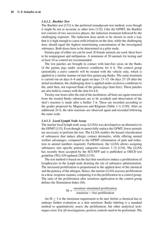 20 U. F. Schaefer et al.
1.4.1.2. Buehler Test
The Buehler test [131] is the preferred nonadjuvant test method, even though
it might be not as accurate as other tests [132]. Like the GPMT, the Buehler
test consists of two successive phases, the induction treatment followed by the
challenging exposure. The induction dose needs to be chosen in such a way
that it is high enough to cause mild irritation on the skin, while the challenging
dose should equal the highest nonirritating concentration of the investigated
substance. Both doses have to be determined in a pilot study.
Guinea pigs of either sex can be used. If female animals are used, these have
to be nonpregnant and nulliparous. A minimum of 20 animals for testing and
at least 10 as control are recommended.
The test patches are brought in contact with hair-free areas on the ﬂanks
of the guinea pigs under occlusive conditions for 6 h. The control group
(potentially a naive control) will be treated with the vehicle only, which is
applied in a similar manner on hair-free guinea pig ﬂanks. The same treatment
is carried out on days 6–8 and again on days 13–15. On days 27–29 after the
initial incubation, the challenging dose is applied under occlusive conditions to
the, until then, not exposed ﬂank of the guinea pigs (hair-free). These patches
are also held in contact with the skin for 6 h.
Twenty-one hours after the end of the incubation, all hairs are again removed
from the treated ﬂanks (abrasions are to be avoided) and observation of the
skin’s reaction is made after a further 3 h. These are recorded according to
the grades proposed by Magnusson and Kligman (Table 1.1) [130]. After an
additional 24 h, the skin reactions are observed again and recorded following
the same scale.
1.4.1.3. Local Lymph Node Assay
The murine local lymph node assay (LLNA) was developed as an alternative to
the GPMT [133]. Even though it cannot fully replace the GPMT, fewer animals
are necessary to perform the test. The LLNA enables the hazard classiﬁcation
of substances that induce allergic contact dermatitis, while offering animal
welfare advantages, compared to the GPMT (elimination of pain and reduc-
tion in animal numbers required). Furthermore, the LLNA allows assigning
substances into speciﬁc potency categories (classes 1–3) [134]. The LLNA
has recently been accepted by the SCCNFP and is published as OECD test
guideline (TG) 429 updated (2002) [135].
The test method is based on the fact that sensitizers induce a proliferation of
lymphocytes in the lymph node draining the site of substance administration.
The increased proliferation is proportional to the applied dose of the chemical
and the potency of the allergen. Hence, the murine LLNA assesses proliferation
in a dose–response manner, comparing it to the proliferation in a control group.
The ratio of the proliferation after sensitizer application to the control group
deﬁnes the Stimulation Index (SI).
SI =
sensitizer stimulated proliferation
sensitizer − free proliferation
An SI ≥ 3 is the minimum requirement to be met, before a chemical has to
undergo further evaluation as a skin sensitizer. Radio labeling is a standard
method to quantitatively assess the proliferation, but other analytical tech-
niques exist. For all investigations, positive controls need to be performed. The
 