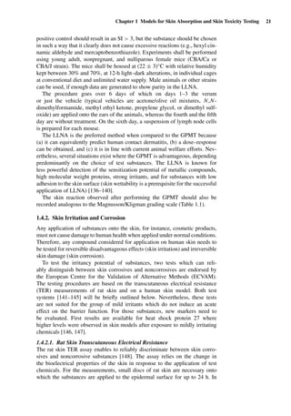 Chapter 1 Models for Skin Absorption and Skin Toxicity Testing 21
positive control should result in an SI > 3, but the substance should be chosen
in such a way that it clearly does not cause excessive reactions (e.g., hexyl cin-
namic aldehyde and mercaptobenzothiazole). Experiments shall be performed
using young adult, nonpregnant, and nulliparous female mice (CBA/Ca or
CBA/J strain). The mice shall be housed at (22 ± 3)◦C with relative humidity
kept between 30% and 70%, at 12-h light–dark alterations, in individual cages
at conventional diet and unlimited water supply. Male animals or other strains
can be used, if enough data are generated to show parity in the LLNA.
The procedure goes over 6 days of which on days 1–3 the verum
or just the vehicle (typical vehicles are acetone/olive oil mixtures, N,N-
dimethylformamide, methyl ethyl ketone, propylene glycol, or dimethyl sulf-
oxide) are applied onto the ears of the animals, whereas the fourth and the ﬁfth
day are without treatment. On the sixth day, a suspension of lymph node cells
is prepared for each mouse.
The LLNA is the preferred method when compared to the GPMT because
(a) it can equivalently predict human contact dermatitis, (b) a dose–response
can be obtained, and (c) it is in line with current animal welfare efforts. Nev-
ertheless, several situations exist where the GPMT is advantageous, depending
predominantly on the choice of test substances. The LLNA is known for
less powerful detection of the sensitization potential of metallic compounds,
high molecular weight proteins, strong irritants, and for substances with low
adhesion to the skin surface (skin wettability is a prerequisite for the successful
application of LLNA) [136–140].
The skin reaction observed after performing the GPMT should also be
recorded analogous to the Magnusson/Kligman grading scale (Table 1.1).
1.4.2. Skin Irritation and Corrosion
Any application of substances onto the skin, for instance, cosmetic products,
must not cause damage to human health when applied under normal conditions.
Therefore, any compound considered for application on human skin needs to
be tested for reversible disadvantageous effects (skin irritation) and irreversible
skin damage (skin corrosion).
To test the irritancy potential of substances, two tests which can reli-
ably distinguish between skin corrosives and noncorrosives are endorsed by
the European Centre for the Validation of Alternative Methods (ECVAM).
The testing procedures are based on the transcutaneous electrical resistance
(TER) measurements of rat skin and on a human skin model. Both test
systems [141–145] will be brieﬂy outlined below. Nevertheless, these tests
are not suited for the group of mild irritants which do not induce an acute
effect on the barrier function. For those substances, new markers need to
be evaluated. First results are available for heat shock protein 27 where
higher levels were observed in skin models after exposure to mildly irritating
chemicals [146, 147].
1.4.2.1. Rat Skin Transcutaneous Electrical Resistance
The rat skin TER assay enables to reliably discriminate between skin corro-
sives and noncorrosive substances [148]. The assay relies on the change in
the bioelectrical properties of the skin in response to the application of test
chemicals. For the measurements, small discs of rat skin are necessary onto
which the substances are applied to the epidermal surface for up to 24 h. In
 
