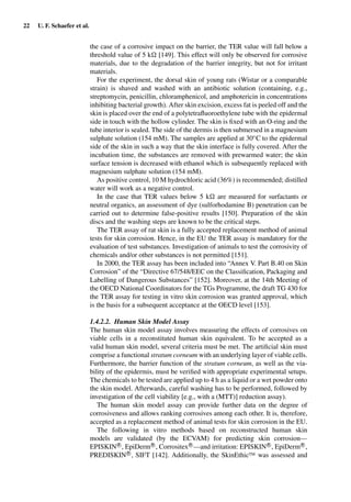22 U. F. Schaefer et al.
the case of a corrosive impact on the barrier, the TER value will fall below a
threshold value of 5 k [149]. This effect will only be observed for corrosive
materials, due to the degradation of the barrier integrity, but not for irritant
materials.
For the experiment, the dorsal skin of young rats (Wistar or a comparable
strain) is shaved and washed with an antibiotic solution (containing, e.g.,
streptomycin, penicillin, chloramphenicol, and amphotericin in concentrations
inhibiting bacterial growth). After skin excision, excess fat is peeled off and the
skin is placed over the end of a polytetraﬂuoroethylene tube with the epidermal
side in touch with the hollow cylinder. The skin is ﬁxed with an O-ring and the
tube interior is sealed. The side of the dermis is then submersed in a magnesium
sulphate solution (154 mM). The samples are applied at 30◦C to the epidermal
side of the skin in such a way that the skin interface is fully covered. After the
incubation time, the substances are removed with prewarmed water; the skin
surface tension is decreased with ethanol which is subsequently replaced with
magnesium sulphate solution (154 mM).
As positive control, 10 M hydrochloric acid (36%) is recommended; distilled
water will work as a negative control.
In the case that TER values below 5 k are measured for surfactants or
neutral organics, an assessment of dye (sulforhodamine B) penetration can be
carried out to determine false-positive results [150]. Preparation of the skin
discs and the washing steps are known to be the critical steps.
The TER assay of rat skin is a fully accepted replacement method of animal
tests for skin corrosion. Hence, in the EU the TER assay is mandatory for the
evaluation of test substances. Investigation of animals to test the corrosivity of
chemicals and/or other substances is not permitted [151].
In 2000, the TER assay has been included into “Annex V. Part B.40 on Skin
Corrosion” of the “Directive 67/548/EEC on the Classiﬁcation, Packaging and
Labelling of Dangerous Substances” [152]. Moreover, at the 14th Meeting of
the OECD National Coordinators for the TGs Programme, the draft TG 430 for
the TER assay for testing in vitro skin corrosion was granted approval, which
is the basis for a subsequent acceptance at the OECD level [153].
1.4.2.2. Human Skin Model Assay
The human skin model assay involves measuring the effects of corrosives on
viable cells in a reconstituted human skin equivalent. To be accepted as a
valid human skin model, several criteria must be met. The artiﬁcial skin must
comprise a functional stratum corneum with an underlying layer of viable cells.
Furthermore, the barrier function of the stratum corneum, as well as the via-
bility of the epidermis, must be veriﬁed with appropriate experimental setups.
The chemicals to be tested are applied up to 4 h as a liquid or a wet powder onto
the skin model. Afterwards, careful washing has to be performed, followed by
investigation of the cell viability [e.g., with a (MTT)] reduction assay).
The human skin model assay can provide further data on the degree of
corrosiveness and allows ranking corrosives among each other. It is, therefore,
accepted as a replacement method of animal tests for skin corrosion in the EU.
The following in vitro methods based on reconstructed human skin
models are validated (by the ECVAM) for predicting skin corrosion—
EPISKINR
, EpiDermR
, CorrositexR
—and irritation: EPISKINR
, EpiDermR
,
PREDISKINR
, SIFT [142]. Additionally, the SkinEthicTM was assessed and
 