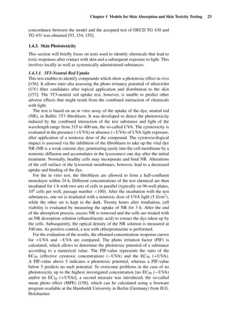 Chapter 1 Models for Skin Absorption and Skin Toxicity Testing 23
concordance between the model and the accepted test of OECD TG 430 and
TG 431 was obtained [93, 154, 155].
1.4.3. Skin Phototoxicity
This section will brieﬂy focus on tests used to identify chemicals that lead to
toxic responses after contact with skin and a subsequent exposure to light. This
involves locally as well as systemically administered substances.
1.4.3.1. 3T3-Neutral Red Uptake
This test enables to identify compounds which show a phototoxic effect in vivo
[156]. It allows inter alia assessing the photo irritancy potential of ultraviolet
(UV) ﬁlter candidates after topical application and distribution to the skin
[157]. The 3T3-neutral red uptake test, however, is unable to predict other
adverse effects that might result from the combined interaction of chemicals
with light.
The test is based on an in vitro assay of the uptake of the dye, neutral red
(NR), in Balb/c 3T3 ﬁbroblasts. It was developed to detect the phototoxicity
induced by the combined interaction of the test substance and light of the
wavelength range from 315 to 400 nm, the so-called UVA. The cytotoxicity is
evaluated in the presence (+UVA) or absence (−UVA) of UVA light exposure,
after application of a nontoxic dose of the compound. The cytotoxicological
impact is assessed via the inhibition of the ﬁbroblasts to take up the vital dye
NR (NR is a weak cationic dye, penetrating easily into the cell membrane by a
nonionic diffusion and accumulates in the lysosomes) one day after the initial
treatment. Normally, healthy cells may incorporate and bind NR. Alterations
of the cell surface or the lysosomal membranes, however, lead to a decreased
uptake and binding of the dye.
For the in vitro test, the ﬁbroblasts are allowed to form a half-conﬂuent
monolayer within 24 h. Different concentrations of the test chemical are then
incubated for 1 h with two sets of cells in parallel (typically on 96-well plates,
104 cells per well, passage number <100). After the incubation with the test
substances, one set is irradiated with a nontoxic dose of UVA light (5 J/cm2),
while the other set is kept in the dark. Twenty hours after irradiation, cell
viability is evaluated by measuring the uptake of NR for 3 h. After the end
of the absorption process, excess NR is removed and the cells are treated with
an NR desorption solution (ethanol/acetic acid) to extract the dye taken up by
the cells. Subsequently, the optical density of the NR solution is measured at
540 nm. As positive control, a test with chlorpromazine is performed.
For the evaluation of the results, the obtained concentration–response curves
for +UVA and −UVA are compared. The photo irritation factor (PIF) is
calculated, which allows to determine the phototoxic potential of a substance
according to a numerical value. The PIF-value represents the ratio of the
EC50 (effective cytotoxic concentration) (−UVA) and the EC50 (+UVA).
A PIF-value above 5 indicates a phototoxic potential, whereas a PIF-value
below 5 predicts no such potential. To overcome problems in the case of no
phototoxicity up to the highest investigated concentration [no EC50 (−UVA)
and/or no EC50 (+UVA)], a second measure was introduced, the so-called
mean photo effect (MPE) [158], which can be calculated using a freeware
program available at the Humboldt University in Berlin (Germany) from H.G.
Holzhuetter.
 