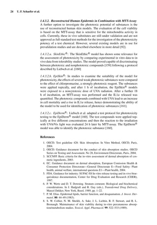 24 U. F. Schaefer et al.
1.4.3.2. Reconstructed Human Epidermis in Combination with MTT-Assay
A further option to investigate the phototoxic potential of substances is the
use of reconstructed human skin models. The evaluation of the cell viability
is based on the MTT-assay that is sensitive for the mitochondria activity in
cells. Currently, these in vivo substitutes are still under validation and are not
approved as full standard test methods for the investigation of the phototoxicity
potency of a test chemical. However, several existing models are in use for
prevalidation studies and are described elsewhere in more detail [92].
1.4.3.2.a. SkinEthicR
: The SkinEthicR
model has shown some relevance for
the assessment of phototoxicity by comparing experimental in vitro data to in
vivo data from tolerability studies. The model proved capable of discriminating
between phototoxic and nonphototoxic compounds [159] following a protocol
described by Liebsch et al. [160]
1.4.3.2.b. EpiSkinR
: In studies to examine the suitability of the model for
phototoxicity, the effects of several weak phototoxic substances were compared
to the effect of chlorpromazine, a strongly phototoxic reagent. The substances
were applied topically, and after 1 h of incubation, the EpiSkin R
models
were exposed to a noncytotoxic dose of UVA radiation. After a further 18
h of incubation, an MTT-assay was performed and the IL1α released was
quantiﬁed. The phototoxic compounds combined with UVA lead to an increase
in cell mortality and a rise in IL1α release, hence demonstrating the ability of
the model to be used for identiﬁcation of phototoxic substances [161].
1.4.3.2.c. EpiDermR
: Liebsch et al. adapted a test protocol for phototoxicity
testing to the EpiDermR
model [160]. The test compounds were applied top-
ically at ﬁve different concentrations and then the reaction to the irradiation
with UVA/Vis light was evaluated 24 h later by MTT-assay. The EpiDermR
model was able to identify the phototoxic substance [160].
References
1. OECD. Test guideline 428: Skin Absorption: In Vitro Method, OECD, Paris,
2004.
2. OECD. Guidance document for the conduct of skin absorption studies. OECD
Series on Testing and Assessment. No 28, Environment Directorate, Paris, 2004.
3. SCCNFP. Basic criteria for the in-vitro assessment of dermal absorption of cos-
metic ingredients, 2003.
4. EC. Guidance document on dermal absorption, European Comission Health &
Consumer Protection Directorate—General Directorate E—Food Safety: Plant
health, animal welfare, international questions E1—Plant health, 2004.
5. FDA. Guidance for industry: SUPAC-SS In-vitro release testing and in-vivo bioe-
quivalence documentation, Center for Drug Evaluation and Research (CDER),
1997.
6. P. W. Wertz and D. T. Downing. Stratum corneum: Biological and biochemical
considerations. In J. Hadgraft and R. Guy (eds.), Transdermal Drug Delivery,
Marcel Dekker, New York, Basel, 1989, pp. 1–22.
7. P. M. Elias. Epidermal lipids, barrier function, and desquamation. J. Invest. Der-
matol. 80: 44–49 (1983).
8. S. W. Collier, N. M. Sheikh, A. Sakr, J. L. Lichtin, R. F. Stewart, and R. L.
Bronaugh. Maintainance of skin viability during in-vitro percutaneous absorp-
tion/metabolism studies. Toxicol. Appl. Pharmacol. 99: 522–533 (1989).
 