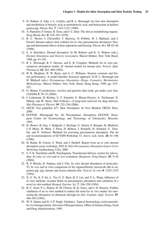Chapter 1 Models for Skin Absorption and Skin Toxicity Testing 25
9. D. Nathan, A. Sakr, J. L. Lichtin, and R. L. Bronaugh. In-vitro skin absorption
and metabolism of benzoic acid, p-aminobensoic acid, and benzocaine in hairless
guinea pig. Pharm. Res. 7: 1145–1151 (1990).
10. A. Pannatier, P. Jenner, B. Testa, and J. C. Etter. The skin as metabolising organic.
Drug Metab. Rev. 8: 319–343 (1978).
11. R. C. Wester, J. Christoffel, T. Hartway, N. Poblete, H. I. Maibach, and J.
Forsell. Human cadaver skin viability for in vitro percutaneous absorption: Stor-
age and detrimental effects of heat-separation and freezing. Pharm. Res. 15: 82–84
(1998).
12. S. A. Hotchkiss. Dermal absorption. In M. Roberts and K. A. Walters (eds.),
Dermal Absorption and Toxicity Assessment, Marcel Dekker, New York Basel,
1998, pp. 43–101.
13. R. L. Bronaugh, R. F. Stewart, and E. R. Congdon. Methods for in vitro per-
cutaneous absorption studies. II. Animal models for human skin. Toxicol. Appl.
Pharmacol. 62: 481–488 (1982).
14. H. R. Moghimi, B. W. Barry, and A. C. Williams. Stratum corneum and bar-
rier performance: A model lamellar structural approach. In R. L. Bronaugh and
H. Maibach (eds.), Percutaneous Absorption—Drugs, Cosmetics, Mechanisms,
Methodology, Marcel Dekker, New York, Basel, Hong Kong, 1999, pp. 515–
553.
15. G. Blume. Cyclodextrine, vesicles and particles that really get under your skin.
COSSMA 5: 30–33 (2004).
16. J. Lademann, H. Richter, U. F. Schaefer, U. Blume-Peytavi, A. Teichmann, N.
Otberg, and W. Sterry. Hair Follicles—A long-term reservoir for drug delivery.
Skin Pharmacol. Physiol. 19: 232–236 (2006).
17. OECD. Test guideline 427: Skin Absorption: In Vivo Method, OECD, Paris,
2004.
18. ECETOC. Monograph No. 20, Percutaneous Absorption, ECETOC (Euro-
pean Centre for Ecotoxicology and Toxicology of Chemicals), Brussels,
1993.
19. D. Howes, R. Guy, J. Hadgraft, J. Heylings, U. Hoeck, F. Kemper, H. Maibach,
J.-P. Marty, H. Merk, J. Parra, D. Rekkas, I. Rondelli, H. Schaefer, U. Taeu-
ber, and N. Verbiese. Methods for assessing percutaneous absorption. The art
and recommendations of ECVAM Workshop 13. Altern. Lab. Anim. 24: 81–106
(1996).
20. H. Raabe, R. Curren, S. Ward, and J. Harbell. Report from an in vitro dermal
absorption assay workshop, 2005 In Vitro Percutaneous Absorption Expert Users
Workshop, Gaithersburg, USA, 2005.
21. S. T. K. Narishetty and R. Panchagnula. Transdermal delivery system for zidovu-
dine: In vitro, ex vivo and in vivo evaluation. Biopharm. Drug Dispos. 25: 9–20
(2004).
22. R. P. Moody, B. Nadeau, and I. Chu. In vitro dermal absorption of pesticides:
VI. In vivo and in vitro comparison of the organochlorine insecticide ddt in rat,
guinea pig, pig, human and tissue-cultured skin. Toxicol. In vitro 8: 1225–1232
(1994).
23. X. Z. Yu, X. P. Jin, L. Yin, G. Z. Shen, H. F. Lin, and Y. L. Wang. Inﬂuence of
in vitro methods, receptor ﬂuids on percutaneous absorption and validation of a
novel in vitro method. Biomed. Environ. Sci. 7: 248–258 (1994).
24. R. C. Scott, P. L. Batten, H. M. Clowes, B. K. Jones, and J. D. Ramsey. Further
validation of an in vitro method to reduce the need for in vivo studies for mea-
suring the absorption of chemicals through rat skin. Fundam. Appl. Toxicol. 19:
484–492 (1992).
25. W. P. Adams and G. J. P. Singh. Guidance: Topical dermatology corticosteroids:
In vivo bioequivalents, Division of Bioequivalence, Ofﬁce of Generic Drugs, Food
and Drug Administration, 1995.
 