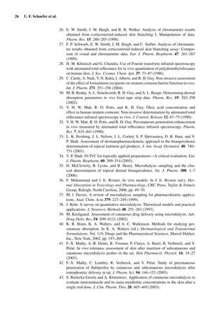 26 U. F. Schaefer et al.
26. E. W. Smith, J. M. Haigh, and R. B. Walker. Analysis of chromameter results
obtained from corticosteroid-induced skin blanching I: Manipulation of data.
Pharm. Res. 15: 280–285 (1998).
27. F. P. Schwarb, E. W. Smith, J. M. Haigh, and C. Surber. Analysis of chromame-
ter results obtained from corticosteroid-induced skin blanching assay: Compar-
ison of visual and chromameter data. Eur. J. Pharm. Biopharm. 47: 261–267
(1999).
28. H. M. Klimisch and G. Chandra. Use of Fourier transform infrared spectroscopy
with attenuated total reﬂectance for in vivo quantitation of polydimethylsiloxanes
on human skin. J. Soc. Cosmet. Chem. Jpn. 37: 73–87 (1986).
29. C. Curdy, A. Naik, Y. N. Kalia, I. Alberti, and R. H. Guy. Non-invasive assessment
of the effect of formulation excipients on stratum corneum barrier function in vivo.
Int. J. Pharm. 271: 251–256 (2004).
30. M. B. Reddy, A. L. Stinchcomb, R. H. Guy, and A. L. Bunge. Determining dermal
absorption parameters in vivo from tape strip data. Pharm. Res. 19: 292–298
(2002).
31. V. H. W. Mak, R. O. Potts, and R. H. Guy. Oleic acid concentration and
effect in human stratum corneum: Non-invasive determination by attenuated total
reﬂectance infrared spectroscopy in vivo. J. Control. Release 12: 67–75 (1990).
32. V. H. W. Mak, R. O. Potts, and R. H. Guy. Percutaneous penetration enhancement
in vivo measured by attenuated total reﬂectance infrared spectroscopy. Pharm.
Res. 7: 835–841 (1990).
33. L. K. Pershing, J. L. Nelson, J. L. Corlett, S. P. Shrivastava, D. B. Hare, and V.
P. Shah. Assessment of dermatopharmacokinetic approach in the bioequivalence
determination of topical tretinoin gel products. J. Am. Acad. Dermatol. 48: 740–
751 (2003).
34. V. P. Shah. IV-IVC for topically applied preparations—A critical evaluation. Eur.
J. Pharm. Biopharm. 60: 309–314 (2005).
35. D. McCleverty, R. Lyons, and B. Henry. Microdialysis sampling and the clin-
ical determination of topical dermal bioequivalence. Int. J. Pharm. 308: 1–7
(2006).
36. F. Muhammad and J. E. Riviere. In vivo models. In J. E. Riviere (ed.), Der-
mal Absorption in Toxicology and Pharmacology, CRC Press, Taylor & Francis
Group, Raleigh, North Carolina, 2006, pp. 49–70.
37. M. I. Davies. A review of microdialysis sampling for pharmacokinetic applica-
tions. Anal. Chim. Acta 379: 227–249 (1999).
38. J. Kehr. A survey on quantitative microdialysis: Theoretical models and practical
applications. J. Neurosci. Methods 48: 251–261 (1993).
39. M. Kreilgaard. Assessment of cutaneous drug delivery using microdialysis. Adv.
Drug Deliv. Rev. 54: S99–S121 (2002).
40. K. R. Brain, K. A. Walters, and A. C. Watkinson. Methods for studying per-
cutanous absorption. In K. A. Walters (ed.), Dermatological and Transdermal
Formulations, Vol. 119, Drugs and the Pharmaceutical Sciences, Marcel Dekker,
Inc., New York, 2002, pp. 197–269.
41. F.-X. Mathy, A.-R. Denet, B. Vroman, P. Clarys, A. Barel, R. Verbeeck, and V.
Préat. In vivo tolerance assessment of skin after insertion of subcutaneous and
cutaneous microdialysis probes in the rat. Skin Pharmacol. Physiol. 16: 18–27
(2003).
42. F.-X. Mathy, C. Lombry, R. Verbeeck, and V. Préat. Study of percutaneous
penetration of ﬂubiprofen by cutaneous and subcutaneous microdialysis after
iontophoretic delivery in rat. J. Pharm. Sci. 94: 144–152 (2005).
43. S. Bielecka-Grzela and A. Klimowicz. Application of cutaneous microdialysis to
evaluate metronidazole and its main metabolite concentrations in the skin after a
single oral dose. J. Clin. Pharm. Ther. 28: 465–469 (2003).
 