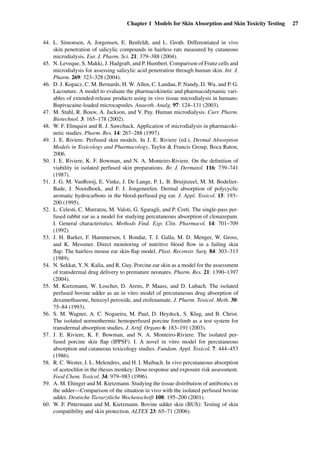 Chapter 1 Models for Skin Absorption and Skin Toxicity Testing 27
44. L. Simonsen, A. Jorgensen, E. Benfeldt, and L. Groth. Differentiated in vivo
skin penetration of salicylic compounds in hairless rats measured by cutaneous
microdialysis. Eur. J. Pharm. Sci. 21: 379–388 (2004).
45. N. Leveque, S. Makki, J. Hadgraft, and P. Humbert. Comparison of Franz cells and
microdialysis for assessing salicylic acid penetration through human skin. Int. J.
Pharm. 269: 323–328 (2004).
46. D. J. Kopacz, C. M. Bernards, H. W. Allen, C. Landau, P. Nandy, D. Wu, and P. G.
Lacouture. A model to evaluate the pharmacokinetic and pharmacodynamic vari-
ables of extended-release products using in vivo tissue microdialysis in humans:
Bupivacaine-loaded microcapsules. Anaesth. Analg. 97: 124–131 (2003).
47. M. Stahl, R. Bouw, A. Jackson, and V. Pay. Human microdialysis. Curr. Pharm.
Biotechnol. 3: 165–178 (2002).
48. W. F. Elmquist and R. J. Sawchuck. Application of microdialysis in pharmacoki-
netic studies. Pharm. Res. 14: 267–288 (1997).
49. J. E. Riviere. Perfused skin models. In J. E. Riviere (ed.), Dermal Absorption
Models in Toxicology and Pharmacology, Taylor & Francis Group, Boca Raton,
2006.
50. J. E. Riviere, K. F. Bowman, and N. A. Monteiro-Riviere. On the deﬁnition of
viability in isolated perfused skin preparations. Br. J. Dermatol. 116: 739–741
(1987).
51. J. G. M. VanRooij, E. Vinke, J. De Lange, P. L. B. Bruijnzeel, M. M. Bodelier-
Bade, J. Noordhoek, and F. J. Jongeneelen. Dermal absorption of polycyclic
aromatic hydrocarbons in the blood-perfused pig ear. J. Appl. Toxicol. 15: 193–
200 (1995).
52. L. Celesti, C. Murratzu, M. Valoti, G. Sgaragli, and P. Corti. The single-pass per-
fused rabbit ear as a model for studying percutaneous absorption of clonazepam.
I. General characteristics. Methods Find. Exp. Clin. Pharmacol. 14: 701–709
(1992).
53. J. H. Barker, F. Hammersen, I. Bondar, T. J. Galla, M. D. Menger, W. Gross,
and K. Messmer. Direct monitoring of nutritive blood ﬂow in a failing skin
ﬂap: The hairless mouse ear skin-ﬂap model. Plast. Reconstr. Surg. 84: 303–313
(1989).
54. N. Sekkat, Y. N. Kalia, and R. Guy. Porcine ear skin as a model for the assessment
of transdermal drug delivery to premature neonates. Pharm. Res. 21: 1390–1397
(2004).
55. M. Kietzmann, W. Loscher, D. Arens, P. Maass, and D. Lubach. The isolated
perfused bovine udder as an in vitro model of percutaneous drug absorption of
dexamethasone, benzoyl peroxide, and etofenamate. J. Pharm. Toxicol. Meth. 30:
75–84 (1993).
56. S. M. Wagner, A. C. Nogueira, M. Paul, D. Heydeck, S. Klug, and B. Christ.
The isolated normothermic hemoperfused porcine forelimb as a test system for
transdermal absorption studies. J. Artif. Organs 6: 183–191 (2003).
57. J. E. Riviere, K. F. Bowman, and N. A. Monteiro-Riviere. The isolated per-
fused porcine skin ﬂap (IPPSF). I. A novel in vitro model for percutaneous
absorption and cutaneous toxicology studies. Fundam. Appl. Toxicol. 7: 444–453
(1986).
58. R. C. Wester, J. L. Melendres, and H. I. Maibach. In vivo percutaneous absorption
of acetochlor in the rhesus monkey: Dose-response and exposure risk assessment.
Food Chem. Toxicol. 34: 979–983 (1996).
59. A. M. Ehinger and M. Kietzmann. Studying the tissue distribution of antibiotics in
the udder—Comparison of the situation in vivo with the isolated perfused bovine
udder. Deutsche Tierarztliche Wochenschrift 108: 195–200 (2001).
60. W. F. Pittermann and M. Kietzmann. Bovine udder skin (BUS): Testing of skin
compatibility and skin protection. ALTEX 23: 65–71 (2006).
 