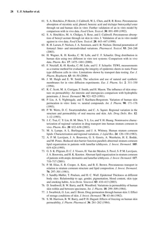 28 U. F. Schaefer et al.
61. S. A. Hotchkiss, P. Hewitt, J. Caldwell, W. L. Chen, and R. R. Rowe. Percutaneous
absorption of nicotinic acid, phenol, benzoic acid and triclopyr butoxyethyl ester
through rat and human skin in vitro: Further validation of an in vitro model by
comparison with in vivo data. Food Chem. Toxicol. 30: 891–899 (1992).
62. S. A. Hotchkiss, M. A. Chidgey, S. Rose, and J. Caldwell. Percutaneous absorp-
tion of benzyl acetate through rat skin in vitro. I. Validation of an in vitro model
against in vivo data. Food Chem. Toxicol. 28: 443–447 (1990).
63. R. H. Larsen, F. Nielsen, J. A. Sorensen, and J. B. Nielsen. Dermal penetration of
fentanyl: Inter- and intraindividual variations. Pharmacol. Toxicol. 93: 244–248
(2003).
64. H. Wagner, K. H. Kostka, C. M. Lehr, and U. F. Schaefer. Drug distribution in
human skin using two different in vitro test systems: Comparison with in vivo
data. Pharm. Res. 17: 1475–1481 (2000).
65. F. Netzlaff, K.-H. Kostka, C.-M. Lehr, and U. F. Schaefer. TEWL measurements
as a routine method for evaluating the integrity of epidermis sheets in static Franz
type diffusion cells in vitro. Limitations shown by transport data testing. Eur. J.
Pharm. Biopharm. 63: 44–50 (2006).
66. J. M. Haigh and E. W. Smith. The selection and use of natural and synthetic
membranes for in vitro diffusion experiments. Eur. J. Pharm. Sci. 2: 311–330
(1994).
67. R. C. Scott, M. A. Corrigan, F. Smith, and H. Mason. The inﬂuence of skin struc-
ture on permeability: An intersite and interspecies comparison with hydrophilic
penetrants. J. Invest. Dermatol. 96: 921–925 (1991).
68. P. Liu, A. S. Nightingale, and T. Kurihara-Bergstrom. Variation of human skin
permeation in vitro: Ionic vs. neutral compounds. Int. J. Pharm. 90: 171–176
(1993).
69. P. W. Wertz, D. C. Swartzendruber, and C. A. Squier. Regional variation in the
structure and permeability of oral mucosa and skin. Adv. Drug Deliv. Rev. 12:
1–12 (1993).
70. J. C. Tsai, C. Y. Lin, H. M. Sheu, Y. L. Lo, and Y. H. Huang. Noninvasive charac-
terization of regional variation in drug transport into human stratum corneum in
vivo. Pharm. Res. 20: 632–638 (2003).
71. M. A. Lampe, A. L. Burlingame, and J. A. Whitney. Human stratum corneum
lipids: Characterization and regional variations. J. Lipid Res. 24: 120–130 (1983).
72. A. P. M. Lavrijsen, J. A. Bouwstra, G. S. Gooris, A. Weerheim, H. E. Bodde,
and M. Ponec. Reduced skin barrier function parallels abnormal stratum corneum
lipid organization in patients with lamellar ichthyosis. J. Invest. Dermatol. 105:
619–624 (1995).
73. G. S. K. Pilgram, D. C. J. Vissers, H. Van der Meulen, S. Pavel, S. P. M. Lavrijsen,
J. A. Bouwstra, and H. K. Koerten. Aberrant lipid organization in stratum corneum
of patients with atopic dermatitis and lamellar ichthyosis. J. Invest. Dermatol. 117:
710–717 (2001).
74. P. M. Elias, E. R. Cooper, A. Korc, and B. E. Brown. Percutaneous transport in
relation to stratum corneum structure and lipid composition. J. Invest. Dermatol.
76: 297–301 (1981).
75. J. Sandby-Møller, T. Poulsen, and H. C. Wulf. Epidermal Thickness at different
body sites: Relationship to age, gender, pigmentation, blood content, skin type
and smoking habits. Acta Derm. Venereol. 83: 410–413 (2003).
76. D. Southwell, B. W. Barry, and R. Woodford. Variations in permeability of human
skin within and between specimens. Int. J. Pharm. 18: 299–309 (1984).
77. J. Swarbrick, G. Lee, and J. Brom. Drug permeation through human skin: I. Effect
of storage conditions of skin. J. Invest. Dermatol. 78: 63–66 (1982).
78. S. M. Harrison, B. W. Barry, and P. H. Dugard. Effects of freezing on human skin
permeability. J. Pharm. Pharmacol. 36: 261–262 (1984).
 