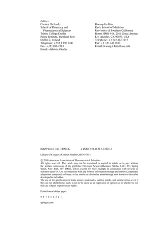 Editors
Carsten Ehrhardt Kwang-Jin Kim
School of Pharmacy and Keck School of Medicine
Pharmaceutical Sciences University of Southern California
Trinity College Dublin Room HMR-914, 2011 Zonal Avenue
Panoz Institute, Westland Row Los Angeles, CA 90033, USA
Dublin 2, Ireland Telephone: +1 323 442 1217
Telephone: +353 1 896 2441 Fax: +1 323 442 2611
Fax: +353 896 2783 Email: Kwang.J.Kim@usc.edu
Email: ehrhardc@tcd.ie
ISBN 978-0-387-74900-6 e-ISBN 978-0-387-74901-3
Library of Congress Control Number 2007937951
c 2008 American Association of Pharmaceutical Scientists
All rights reserved. This work may not be translated or copied in whole or in part without
the written permission of the publisher (Springer Science+Business Media, LLC, 233 Spring
Street, New York, NY 10013, USA), except for brief excerpts in connection with reviews or
scholarly analysis. Use in connection with any form of information storage and retrieval, electronic
adaptation, computer software, or by similar or dissimilar methodology now known or hereafter
developed is forbidden.
The use in this publication of trade names, trademarks, service marks, and similar terms, even if
they are not identiﬁed as such, is not to be taken as an expression of opinion as to whether or not
they are subject to proprietary rights.
Printed on acid-free paper.
9 8 7 6 5 4 3 2 1
springer.com
 