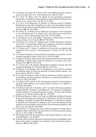 Chapter 1 Models for Skin Absorption and Skin Toxicity Testing 29
79. U. Schaefer, M. Szayna, W. P. Kuhn, and H. Loth. NMR-microscopy of human
skin in vivo and in vitro. Proc. Control Release Soc. 626–627 (1995).
80. R. C. Scott, M. Walker, and P. H. Dugard. In vitro percutaneous absorption
experiments: A technique for the production of intact epidermal membranes from
rat skin. J. Soc. Cosmet. Chem. Jpn. 37: 35–41 (1986).
81. S. E. Cross, B. M. Magnusson, G. Winckle, Y. Anissimov, and M. S. Roberts.
Determination of the effect of lipophilicity on the in vitro permeability and tissue
reservoir characteristics of topically applied solutes in human skin layers. J. Invest.
Dermatol. 120: 759–764 (2003).
82. K. R. Brain, K. A. Walters, and A. Watkinson. Investigation of skin permeation
in vitro. M. Roberts and K. A. Walters (eds.), Dermal Absorption and Toxicity
Assessment. Vol. 91, Marcel Dekker, New York: 161–187 (1998).
83. A. M. Kligman and E. Christophers. Preparation of isolated sheets of human
stratum corneum. Arch. Dermatol. 88: 702–705 (1963).
84. H. Durrheim, G. L. Flynn, W. I. Higuchi, and C. R. Behl. Permeation of hairless
mouse skin. I: Experimental methods and comparison with human epidermal
permeation by alkanols. J. Pharm. Sci. 69: 781–786 (1980).
85. I. H. Pitman and S. J. Rostas. A comparison of frozen and reconstituted cattle
and human skin as barriers to drug penetration. J. Pharm. Sci. 71: 427–430
(1982).
86. G. Lee and P. Parlicharla. An examination of excised skin tissues used for in vitro
membrane permeation studies. Pharm. Res. 3: 356–359 (1986).
87. P. Agache, J. P. Boyer, and R. Laurent. Biomechanical properties and microscopic
morphology of human stratum corneum incubated on a wet pad in vitro. Arch.
Dermatol. Res. 246: 271–283 (1973).
88. P. J. Frosch and A. M. Kligman. Rapid blister formation in human skin with
ammonium hydroxide. Br. J. Dermatol. 96: 461–473 (1977).
89. T. Shukuwa, A. M. Kligman, and T. J. Stoudemayer. A new model for assessing
the damaging effects of soaps and surfactants on human stratum corneum. Acta
Derm. Venereol. 77: 29–34 (1997).
90. G. L. Flynn, H. Durrheim, and W. I. Higuchi. Permeation of hairless mouse skin
II: Membrane sectioning techniques and inﬂuence on alkanol permeabilities. J.
Pharm. Sci. 70: 52–56 (1981).
91. Y. N. Kalia, F. Pirot, and R. H. Guy. Homogeneous transport in a heterogeneous
membrane: Water diffusion across human stratum corneum in vivo. Biophys. J.
71: 2692–2700 (1996).
92. F. Netzlaff, C.-M. Lehr, P. W. Wertz, and U. F. Schaefer. The human epidermis
models EpiSkin R
, SkinEthic R
and EpiDerm R
: An evaluation of morphology
and their suitability for testing phototoxicity, irritancy, corrosivity, and substance
transport. Eur. J. Pharm. Biopharm. 60: 167–178 (2005).
93. M. Schaefer-Korting, U. Bock, A. O. Gamer, A. Haberland, E. Haltner-Ukomadu,
M. Kaca, M. Kietzmann, H. C. Korting, H.-U. Kraechter, C. M. Lehr, M. Liebsch,
A. Mehling, F. Netzlaff, F. Niedorf, M. K. Ruebbelke, U. F. Schaefer, E. Schmidt,
S. Schreiber, K.-R. Schroeder, H. Spielmann, and A. Vuia. Reconstructed human
epidermis for skin absorption testing: Results of the German prevalidation study.
Altern. Lab. Anim. 34: 283–294 (2006).
94. F. P. Schmook, J. G. Meingassner, and A. Billich. Comparison of human skin or
epidermis models with human and animal skin in in-vitro percutaneous absorp-
tion. Int. J. Pharm. 215: 51–56 (2001).
95. M. Ruet Rossignol. The 7th Amendment to the Cosmetics Directive. Altern. Lab.
Anim. 33(Suppl. 1): 19–20 (2005).
96. R. Hermes and K. H. Bauer. Preparation and characterization of amphiphilic mem-
branes with lyotropic mesophases for simulation of skin permeation resistance.
Pharmazie 50: 481–486 (1995).
 
