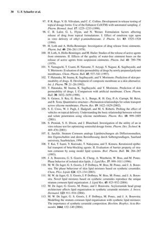 30 U. F. Schaefer et al.
97. P. R. Rege, V. D. Vilivalam, and C. C. Collins. Development in release testing of
topical dosage forms: Use of the Enhancer Cell(TM) with automated sampling. J.
Pharm. Biomed. Anal. 17: 1225–1233 (1998).
98. C. B. Lalor, G. L. Flynn, and N. Weiner. Formulation factors affecting
release of drug from topical formulations. I. Effect of emulsion type upon
in vitro delivery of ethyl p-aminobenzoate. J. Pharm. Sci. 83: 1525–1528
(1994).
99. H. Loth and A. Holla-Benninger. Investigation of drug release from ointments.
Pharm. Ind. 40: 256–261 (1978).
100. H. Loth, A. Holla-Benninger, and M. Hailer. Studies of the release of active agents
from ointments. II. Effects of the quality of water-free ointment bases on the
release of active agents from suspension ointments. Pharm. Ind. 41: 789–796
(1979).
101. Y. Yamaguchi, T. Usami, H. Natsume, T. Aoyagi, Y. Nagase, K. Sugibayashi, and
Y. Morimoto. Evaluation of skin permeability of drugs by newly prepared polymer
membranes. Chem. Pharm. Bull. 45: 537–541 (1997).
102. T. Hatanaka, M. Inuma, K. Sugibayashi, and Y. Morimoto. Prediction of skin per-
meability of drugs. II. Development of composite membrane as a skin alternative.
Int. J. Pharm. 79: 21–28 (1992).
103. T. Hatanaka, M. Inuma, K. Sugibayashi, and Y. Morimoto. Prediction of skin
permeability of drugs. I. Comparison with artiﬁcial membrane. Chem. Pharm.
Bull. 38: 3452–3459 (1990).
104. S. Geinoz, S. Rey, G. Boss, A. L. Bunge, R. H. Guy, P.-A. Carrupt, M. Reist,
and B. Testa. Quantitative structure—Permeation relationships for solute transport
across silicone membranes. Pharm. Res. 19: 1622–1629 (2002).
105. S. E. Cross, W. J. Pugh, J. Hadgraft, and M. S. Roberts. Probing the effect of
vehicles on topical delivery: Understanding the basic relationship between solvent
and solute penetration using silicone membranes. Pharm. Res. 18: 999–1005
(2001).
106. S. Proniuk, S. E. Dixon, and J. Blanchard. Investigation of the utility of an in
vitro release test for optimizing semisolid dosage forms. Pharm. Dev. Technol. 6:
469–476 (2001).
107. E. Jaeckle. Stratum Corneum analoge Lipidmischungen als Diffusionsmedien,
ihre Eigenschaften und deren Beeinﬂussung durch Salbengrundlagen, Saarland
university, Saarbrücken, 1996.
108. T. Kai, T. Isami, Y. Kurosaki, T. Nakayama, and T. Kimura. Keratinized epithe-
lial transport of beta-blocking agents. II. Evaluation of barrier property of stra-
tum corneum by using model lipid systems. Biol. Pharm. Bull. 16: 284–287
(1993).
109. J. A. Bouwstra, G. S. Gooris, K. Cheng, A. Weerheim, W. Bras, and M. Ponec.
Phase behavior of isolated skin lipids. J. Lipid Res. 37: 999–1011 (1996).
110. M. W. De Jager, G. S. Gooris, I. P. Dolbnya, W. Bras, M. Ponec, and J. A. Bouw-
stra. The phase behaviour of skin lipid mixtures based on synthetic ceramides.
Chem. Phys. Lipids 124: 123–134 (2003).
111. M. W. de Jager, G. S. Gooris, I. P. Dolbnya, W. Bras, M. Ponec, and J. A. Bouw-
stra. Novel lipid mixtures based on synthetic ceramides reproduce the unique
stratum corneum lipid organization. J. Lipid Res. 45: 923–932 (2004).
112. M. De Jager, G. Gooris, M. Ponec, and J. Bouwstra. Acylceramide head group
architecture affects lipid organization in synthetic ceramide mixtures. J. Invest.
Dermatol. 123: 911–916 (2004).
113. M. W. De Jager, G. S. Gooris, I. P. Dolbnya, M. Ponec, and J. A. Bouwstra.
Modelling the stratum corneum lipid organisation with synthetic lipid mixtures:
The importance of synthetic ceramide composition. Biochim. Biophys. Acta Bio-
membr. 1664: 132–140 (2004).
 
