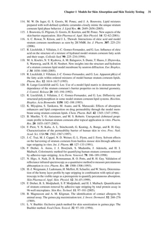 Chapter 1 Models for Skin Absorption and Skin Toxicity Testing 31
114. M. W. De Jager, G. S. Gooris, M. Ponec, and J. A. Bouwstra. Lipid mixtures
prepared with well-deﬁned synthetic ceramides closely mimic the unique stratum
corneum lipid phase behavior. J. Lipid Res. 46: 2649–2656 (2005).
115. J. Bouwstra, G. Pilgram, G. Gooris, H. Koerten, and M. Ponec. New aspects of the
skin barrier organization. Skin Pharmacol. Appl. Skin Physiol. 14: 52–62 (2001).
116. A. C. Rowat, N. Kitson, and J. L. Thewalt. Interactions of oleic acid and model
stratum corneum membranes as seen by 2H NMR. Int. J. Pharm. 307: 225–231
(2006).
117. R. Lieckfeldt, J. Villalain, J.-C. Gomez-Fernandez, and G. Lee. Inﬂuence of oleic
acid on the structure of a mixture of hydrated model stratum corneum fatty acids
and their soaps. Colloids Surf. 90: 225–234 (1994).
118. M. A. Kiselev, N. Y. Ryabova, A. M. Balagurov, S. Dante, T. Hauss, J. Zbytovska,
S. Wartewig, and R. H. H. Neubert. New insights into the structure and hydration
of a stratum corneum lipid model membrane by neutron diffraction. Eur. Biophys.
J. 34: 1030–1040 (2005).
119. R. Lieckfeldt, J. Villalain, J.-C. Gomez-Fernandez, and G. Lee. Apparent pK(a) of
the fatty acids within ordered mixtures of model human stratum corneum lipids.
Pharm. Res. 12: 1614–1617 (1995).
120. R. Lange-Lieckfeldt and G. Lee. Use of a model lipid matrix to demonstrate the
dependence of the stratum corneum’s barrier properties on its internal geometry.
J. Control. Release 20: 183–194 (1992).
121. R. Lieckfeldt, J. Villalain, J. C. Gomez-Fernandez, and G. Lee. Diffusivity and
structural polymorphism in some model stratum corneum lipid systems. Biochim.
Biophys. Acta Biomembr. 1150: 182–188 (1993).
122. K. Miyajima, S. Tanikawa, M. Asano, and K. Matsuzaki. Effects of absorption
enhancers and lipid composition on drug permeability through the model mem-
brane using stratum corneum lipids. Chem. Pharm. Bull. 42: 1345–1347 (1994).
123. B. Mueller, Y. G. Anissimov, and M. S. Roberts. Unexpected clobetasol propi-
onate proﬁle in human stratum corneum after topical application in vitro. Pharm.
Res. 20: 1835–1837 (2003).
124. F. Pirot, Y. N. Kalia, A. L. Stinchcomb, G. Keating, A. Bunge, and R. H. Guy.
Characterization of the permeability barrier of human skin in vivo. Proc. Natl.
Acad. Sci. USA 94: 1562–1567 (1997).
125. J.-C. Tsai, M. J. Cappel, N. D. Weiner, G. L. Flynn, and J. Ferry. Solvent effects
on the harvesting of stratum corneum from hairless mouse skin through adhesive
tape stripping in vitro. Int. J. Pharm. 68: 127–133 (1991).
126. F. Dreher, A. Arens, J. J. Hostýnek, S. Mudumba, J. Ademola, and H. I.
Maibach. Colorimetric method for quantifying human stratum corneum removed
by adhesive-tape-stripping. Acta Derm. Venereol. 78: 186–189 (1998).
127. N. Higo, A. Naik, D. B. Bommannan, R. O. Potts, and R. H. Guy. Validation of
reﬂectance infrared spectroscopy as a quantitaive method to measure percutaneous
abbsorption in vivo. Pharm. Res. 10: 1500–1506 (1993).
128. H.-J. Weigmann, J. Lademann, H. Meffert, H. Schaefer, and W. Sterry. Determina-
tion of the horny layer proﬁle by tape stripping in combination with optical spec-
troscopy in the visible range as a prerequisite to quantify percutaneous absorption.
Skin Pharmacol. Appl. Skin. Physiol. 12: 34–45 (1999).
129. F. Dreher, B. S. Modjtahedi, S. P. Modjtahedi, and H. I. Maibach. Quantiﬁcation
of stratum corneum removal by adhesive tape stripping by total protein assay in
96-well microplates. Skin Res. Technol. 11: 97–101 (2005).
130. B. Magnusson and A. M. Kligman. The identiﬁcation of contact allergens by
animal assay. The guinea pig maximization test. J. Invest. Dermatol. 52: 268–276
(1969).
131. L. V. Buehler. Occlusive patch method for skin sensitization in guinea pigs: The
Buehler method. Food Chem. Toxicol. 32: 97–101 (1994).
 
