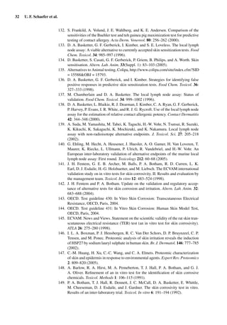32 U. F. Schaefer et al.
132. S. Frankild, A. Volund, J. E. Wahlberg, and K. E. Andersen. Comparison of the
sensitivities of the Buehler test and teh guinea pig maximization test for predictive
testing of contact allergey. Acta Derm. Venereol. 80: 256–262 (2000).
133. D. A. Basketter, G. F. Gerberick, I. Kimber, and S. E. Loveless. The local lymph
node assay: A viable alternative to currently accepted skin sensitization tests. Food
Chem. Toxicol. 34: 985–997 (1996).
134. D. Basketter, S. Casati, G. F. Gerberick, P. Griem, B. Philips, and A. Worth. Skin
sensitisation. Altern. Lab. Anim. 33(Suppl. 1): 83–103 (2005).
135. Alternatives to Animal testing, Colipa, http://www.colipa.com/site/index.cfm?SID
= 15588&OBJ = 15793.
136. D. A. Basketter, G. F. Gerberick, and I. Kimber. Strategies for identifying false
positive responses in predictive skin sensitization tests. Food Chem. Toxicol. 36:
327–333 (1998).
137. M. Chamberlain and D. A. Basketter. The local lymph node assay: Status of
validation. Food Chem. Toxicol. 34: 999–1002 (1996).
138. D. A. Basketter, L. Blaikie, R. J. Dearman, I. Kimber, C. A. Ryan, G. F. Gerberick,
P. Harvey, P. Evans, I. R. White, and R. J. G. Rycroft. Use of the local lymph node
assay for the estimation of relative contact allergenic potency. Contact Dermatitis
42: 344–348 (2000).
139. A. Suda, M. Yamashita, M. Tabei, K. Taguchi, H.-W. Vohr, N. Tsutsui, R. Suzuki,
K. Kikuchi, K. Sakaguchi, K. Mochizuki, and K. Nakamura. Local lymph node
assay with non-radioisotope alternative endpoints. J. Toxicol. Sci. 27: 205–218
(2002).
140. G. Ehling, M. Hecht, A. Heusener, J. Huesler, A. O. Gamer, H. Van Loveren, T.
Maurer, K. Riecke, L. Ullmann, P. Ulrich, R. Vandebriel, and H.-W. Vohr. An
European inter-laboratory validation of alternative endpoints of the murine local
lymph node assay: First round. Toxicology 212: 60–68 (2005).
141. J. H. Fentem, G. E. B. Archer, M. Balls, P. A. Botham, R. D. Curren, L. K.
Earl, D. J. Esdaile, H.-G. Holzhuetter, and M. Liebsch. The ECVAM international
validation study on in vitro tests for skin corrosivity. II. Results and evaluation by
the management team. Toxicol. In vitro 12: 483–524 (1998).
142. J. H. Fentem and P. A. Botham. Update on the validation and regulatory accep-
tance of alternative tests for skin corrosion and irritation. Altern. Lab. Anim. 32:
683–688 (2004).
143. OECD. Test guideline 430: In Vitro Skin Corrosion: Transcutaneous Electrical
Resistance, OECD, Paris, 2004.
144. OECD. Test guideline 431: In Vitro Skin Corrosion: Human Skin Model Test,
OECD, Paris, 2004.
145. ECVAM. News and Views. Statement on the scientiﬁc validity of the rat skin tran-
scutaneous electrical resistance (TER) test (an in vitro test for skin corrosivity).
ATLA 26: 275–280 (1998).
146. I. L. A. Boxman, P. J. Hensbergen, R. C. Van Der Schors, D. P. Bruynzeel, C. P.
Tensen, and M. Ponec. Proteomic analysis of skin irritation reveals the induction
of HSP27 by sodium lauryl sulphate in human skin. Br. J. Dermatol. 146: 777–785
(2002).
147. C.-M. Huang, H. Xu, C.-C. Wang, and C. A. Elmets. Proteomic characterization
of skin and epidermis in response to environmental agents. Expert Rev. Proteomics
2: 809–820 (2005).
148. A. Barlow, R. A. Hirst, M. A. Pemeberton, T. J. Hall, P. A. Botham, and G. J.
A. Oliver. Reﬁnement of an in vitro test for the identiﬁcation of skin corrosive
chemicals. Toxicol. Methods 1: 106–115 (1991).
149. P. A. Botham, T. J. Hall, R. Dennett, J. C. McCall, D. A. Basketter, E. Whittle,
M. Cheeseman, D. J. Esdaile, and J. Gardner. The skin corrosivity test in vitro.
Results of an inter-laboratory trial. Toxicol. In vitro 6: 191–194 (1992).
 