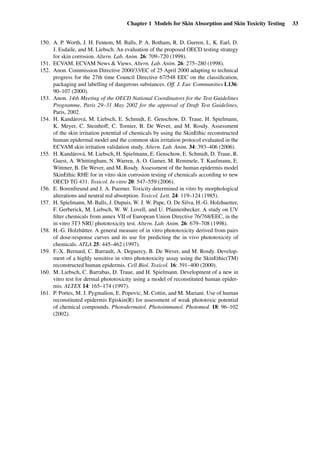 Chapter 1 Models for Skin Absorption and Skin Toxicity Testing 33
150. A. P. Worth, J. H. Fentem, M. Balls, P. A. Botham, R. D. Gurren, L. K. Earl, D.
J. Esdaile, and M. Liebsch. An evaluation of the proposed OECD testing strategy
for skin corrosion. Altern. Lab. Anim. 26: 709–720 (1998).
151. ECVAM. ECVAM News & Views. Altern. Lab. Anim. 26: 275–280 (1998).
152. Anon. Commission Directive 2000/33/EC of 25 April 2000 adapting to technical
progress for the 27th time Council Directive 67/548 EEC on the classiﬁcation,
packaging and labelling of dangerous substances. Off. J. Eur. Communities L136:
90–107 (2000).
153. Anon. 14th Meeting of the OECD National Coordinators for the Test Guidelines
Programme, Paris 29–31 May 2002 for the approval of Draft Test Guidelines,
Paris, 2002.
154. H. Kandárová, M. Liebsch, E. Schmidt, E. Genschow, D. Traue, H. Spielmann,
K. Meyer, C. Steinhoff, C. Tornier, B. De Wever, and M. Rosdy. Assessment
of the skin irritation potential of chemicals by using the SkinEthic reconstructed
human epidermal model and the common skin irritation protocol evaluated in the
ECVAM skin irritation validation study. Altern. Lab. Anim. 34: 393–406 (2006).
155. H. Kandárová, M. Liebsch, H. Spielmann, E. Genschow, E. Schmidt, D. Traue, R.
Guest, A. Whittingham, N. Warren, A. O. Gamer, M. Remmele, T. Kaufmann, E.
Wittmer, B. De Wever, and M. Rosdy. Assessment of the human epidermis model
SkinEthic RHE for in vitro skin corrosion testing of chemicals according to new
OECD TG 431. Toxicol. In vitro 20: 547–559 (2006).
156. E. Borenfreund and J. A. Puerner. Toxicity determined in vitro by morphological
alterations and neutral red absorption. Toxicol. Lett. 24: 119–124 (1985).
157. H. Spielmann, M. Balls, J. Dupuis, W. J. W. Pape, O. De Silva, H.-G. Holzhuetter,
F. Gerberick, M. Liebsch, W. W. Lovell, and U. Pfannenbecker. A study on UV
ﬁlter chemicals from annex VII of European Union Directive 76/768/EEC, in the
in vitro 3T3 NRU phototoxicity test. Altern. Lab. Anim. 26: 679–708 (1998).
158. H.-G. Holzhütter. A general measure of in vitro phototoxicity derived from pairs
of dose-response curves and its use for predicting the in vivo phototoxicity of
chemicals. ATLA 25: 445–462 (1997).
159. F.-X. Bernard, C. Barrault, A. Deguercy, B. De Wever, and M. Rosdy. Develop-
ment of a highly sensitive in vitro phototoxicity assay using the SkinEthic(TM)
reconstructed human epidermis. Cell Biol. Toxicol. 16: 391–400 (2000).
160. M. Liebsch, C. Barrabas, D. Traue, and H. Spielmann. Development of a new in
vitro test for dermal phototoxicity using a model of reconstituted human epider-
mis. ALTEX 14: 165–174 (1997).
161. P. Portes, M. J. Pygmalion, E. Popovic, M. Cottin, and M. Mariani. Use of human
reconstituted epidermis Episkin(R) for assessment of weak phototoxic potential
of chemical compounds. Photodermatol. Photoimmunol. Photomed. 18: 96–102
(2002).
 