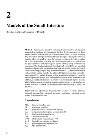 2
Models of the Small Intestine
Brendan Grifﬁn and Caitriona O’Driscoll
Abstract Predicting the extent of oral drug absorption can be an important
aspect to lead candidate selection during the drug development process. Drug
absorption from the intestine is the culmination of a number of steps, including
drug dissolution in the gastrointestinal tract (GIT), uptake through the intestinal
mucosa, followed by delivery into the systemic circulation. In order to predict
the in vivo performance of a drug after oral administration, it is essential that
the physiochemical and physiological factors affecting drug absorption are
established. The Biopharmaceutical Classiﬁcation System (BCS) has identiﬁed
that drug solubility and intestinal permeability are the key biopharmaceutical
characteristics impacting on drug uptake from the GIT [3]. The current chapter
outlines the theoretical basis for the relationship between intestinal permeabil-
ity estimates (Peff) and the fraction of dose absorbed in humans ( fa), and the
intestinal perfusion models used for determination of intestinal permeability. In
addition, a number of alternative in situ/in vivo intestinal absorption models,
which facilitate a more mechanistic evaluation of the impact of intestinal versus
hepatic ﬁrst-pass extraction on limiting the oral bioavailability of drugs, are
described.
Keywords: Oral absorption; Bioavailability; Models of small intestine;
Intestinal permeability; Intestinal perfusion techniques; Intestinal versus
hepatic ﬁrst-pass metabolism
Abbreviations
ABL Aqueous boundary layer
AP Absorption potential
BCS Biopharmaceutics Classiﬁcation System
CAT Compartmental absorption and transit model
Daq Aqueous diffusion coefﬁcient
GIT Gastrointestinal tract
IVAP Intestinal and vascular access port
log P Octanol/water partition coefﬁcient
Papp Apparent permeability coefﬁcient
Paq ABL permeability
34
 