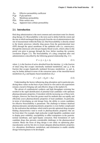 Chapter 2 Models of the Small Intestine 35
Peff Effective permeability coefﬁcient
P-gp P-glycoprotein
Pm Membrane permeability
PSA Polar surface area
Ptrans Apparent trans-cellular permeability
2.1. Introduction
Oral drug administration is the most common and convenient route for chronic
drug therapy [1]. Bioavailability is the term used to deﬁne both the extent and
the rate at which unchanged drug proceeds from the site of administration to the
site of measurement within the body [2]. Oral bioavailability is directly related
to the kinetic processes whereby drug passes from the gastrointestinal tract
(GIT) through the apical membrane of the epithelial cells (i.e. enterocytes),
through the enterocyte cells into pre-hepatic blood vessels, which collect in the
portal vein prior to passage through the liver, before reaching the systemic
circulation (Figure 2.1). The bioavailability of a drug compound after oral
administration is described by the following general relationship (Eq. 2.1):
F = fa × fg × fh (2.1)
where fa is the fraction of active absorbed from the intestine; fg is the fraction
of intact drug that escapes intestinally mediated metabolism; and fh is the
fraction that escapes hepatically mediated ﬁrst-pass metabolism. fg and fh
may be further deﬁned in terms of the extraction ratios of the intestinal-based
metabolism (Eg) and hepatic-based metabolism (Eh):
F = fa(1 − Eg)(1 − Eh) (2.2)
Understanding the factors inﬂuencing drug absorption and in particular pre-
dicting these values on the basis of pre-clinical in vitro and in situ experiments
remains crucial to bringing safe and effective drugs to the market [3].
The advent of combinatorial synthesis and high throughput screening has
resulted in the rapid identiﬁcation of potential lead candidates with optimum
pharmacodynamic properties. Coincident with the increasing use of these tech-
nologies, however, has been the greater need for methods that can rapidly and
efﬁciently assess pharmacokinetic properties of lead candidates. In particular,
in terms of developing an oral dosage form, the ability to screen candidates
for effective bioavailability is paramount. The challenge to balance idealised
pharmacodynamic and pharmacokinetic properties is even further complicated
by the realisation that attributes which tend to provide optimised drug-receptor
binding characteristics tend to result in pharmacokinetic properties that are
far from ideal. For example, high molecular weight lipophilic candidates tend
to display poor solubility, susceptibility to efﬂux transporters in the gastroin-
testinal membrane, and rapid hepatic extraction. Oral formulation of such
candidate drugs thus presents considerable challenges to the pharmaceutical
scientist. Hence the focus of drug design is not solely on optimising phar-
macodynamic activity but also to ensure adequate pharmacokinetic properties
(i.e. absorption, distribution, metabolism, and elimination) to enable suitable
dosage forms/regimens to be developed.
 