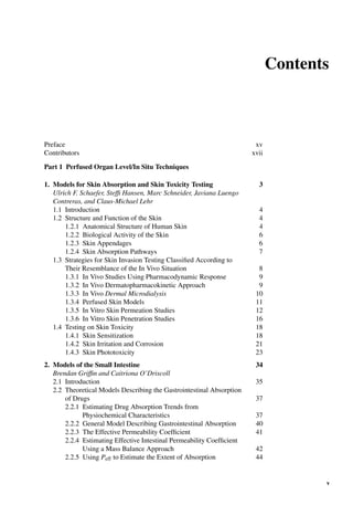 Contents
Preface xv
Contributors xvii
Part 1 Perfused Organ Level/In Situ Techniques
1. Models for Skin Absorption and Skin Toxicity Testing 3
Ulrich F. Schaefer, Stefﬁ Hansen, Marc Schneider, Javiana Luengo
Contreras, and Claus-Michael Lehr
1.1 Introduction 4
1.2 Structure and Function of the Skin 4
1.2.1 Anatomical Structure of Human Skin 4
1.2.2 Biological Activity of the Skin 6
1.2.3 Skin Appendages 6
1.2.4 Skin Absorption Pathways 7
1.3 Strategies for Skin Invasion Testing Classiﬁed According to
Their Resemblance of the In Vivo Situation 8
1.3.1 In Vivo Studies Using Pharmacodynamic Response 9
1.3.2 In Vivo Dermatopharmacokinetic Approach 9
1.3.3 In Vivo Dermal Microdialysis 10
1.3.4 Perfused Skin Models 11
1.3.5 In Vitro Skin Permeation Studies 12
1.3.6 In Vitro Skin Penetration Studies 16
1.4 Testing on Skin Toxicity 18
1.4.1 Skin Sensitization 18
1.4.2 Skin Irritation and Corrosion 21
1.4.3 Skin Phototoxicity 23
2. Models of the Small Intestine 34
Brendan Grifﬁn and Caitriona O’Driscoll
2.1 Introduction 35
2.2 Theoretical Models Describing the Gastrointestinal Absorption
of Drugs 37
2.2.1 Estimating Drug Absorption Trends from
Physiochemical Characteristics 37
2.2.2 General Model Describing Gastrointestinal Absorption 40
2.2.3 The Effective Permeability Coefﬁcient 41
2.2.4 Estimating Effective Intestinal Permeability Coefﬁcient
Using a Mass Balance Approach 42
2.2.5 Using Peff to Estimate the Extent of Absorption 44
v
 