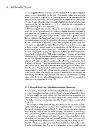 40 B. Grifﬁn and C. O’Driscoll
success to predict human intestinal absorption [19]. PSA can be described in
numerous ways, depending on the kind of molecular surface area used and
atoms considered to be polar, but is generally deﬁned as the area occupied by
nitrogen and oxygen atoms, and hydrogen atoms attached to these heteroatoms
[20–22]. A sigmoid relationship was established between the absorbed dose in
humans and the PSA for 20 drugs (r2 = 0.94). However, the prediction for a
larger set of drugs was less impressive [23].
The quasi-equilibrium models, deﬁned by Yu et al. [24] as models based
solely on physiochemical properties and/or molecular descriptors, provide a
basic guideline for understanding drug absorption trends and are useful for the
purpose of early stage library design and lead optimisation. Lipinski’s rule of
ﬁve, in particular, has been widely proposed as a qualitative predictive model
for oral absorption trends [25]. It established limits on properties such as log
P, Mw, and number of hydrogen donors and acceptors, beyond which oral
absorption is predicted to be poor. Recently, Yalkowsky et al. [16] proposed
a ‘Rule of unity’ model, based on a modiﬁcation of the AP concept and
derived from log P, melting point, pKa, and dose, which may in fact be a
more reliable predictor of drug absorption trends. More quantitative structure–
bioavailability relationships [26] and/or quantitative structure–permeability
relationships [27, 28] have been developed to predict the drug absorption on
the basis of equilibrium physiochemical descriptors. However, the difﬁculty
inherent with all these types of approaches, based solely on physicochemical
descriptors, is that they either predict drug absorption qualitatively or are based
on a limited set of compounds. The complex physiological factors that inﬂu-
ence the rate of drug presentation at the intestinal surface, the trans-membranal
transport process, and ﬁnally release into the systemic circulation (e.g. portal
vein) require more than simpliﬁed empirical relationships. Techniques for
determining these kinetic rate constants and identiﬁcation of the rate-limiting
steps within the in vivo physiological conditions of the GIT are essential in
predicting drug absorption from the GIT.
2.2.2. General Model Describing Gastrointestinal Absorption
A basic starting point in the development of predictive absorption models is
to review the mathematical descriptions of rate and extent of drug absorption.
A physical model for simultaneous ﬂuid ﬂow and intestinal absorption that
applies broadly to idealised simulation experiments, animal studies, and in
vivo studies in humans has been described by Ho et al. [30] and is depicted in
Figure 2.4.
The change in blood levels of drug with time will be the result of non-
steady-state drug appearance kinetics within a deﬁned length of intestine and
the rate of elimination from the blood. As drug from the stomach is infused
into a ﬂowing liquid within the small intestine, there occurs a non-steady-
state concentration gradient along the intestinal tract, and the concentration
is a function of both distance and time. The concentration gradient will be
inﬂuenced by a number of factors: stomach emptying rate, intestinal ﬂuid
ﬂow, absorption rates, and the extent of spreading of solute along the tract.
Ni et al. [29], using a differential mass balance approach, derived Eq. 2.8 to
describe simultaneous ﬂuid ﬂow and drug absorption at a non-steady state of
 